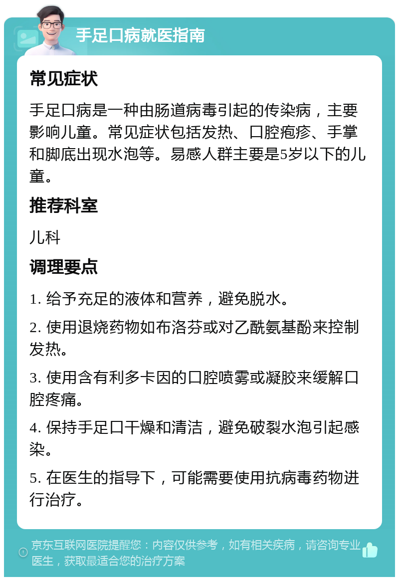 手足口病就医指南 常见症状 手足口病是一种由肠道病毒引起的传染病，主要影响儿童。常见症状包括发热、口腔疱疹、手掌和脚底出现水泡等。易感人群主要是5岁以下的儿童。 推荐科室 儿科 调理要点 1. 给予充足的液体和营养，避免脱水。 2. 使用退烧药物如布洛芬或对乙酰氨基酚来控制发热。 3. 使用含有利多卡因的口腔喷雾或凝胶来缓解口腔疼痛。 4. 保持手足口干燥和清洁，避免破裂水泡引起感染。 5. 在医生的指导下，可能需要使用抗病毒药物进行治疗。