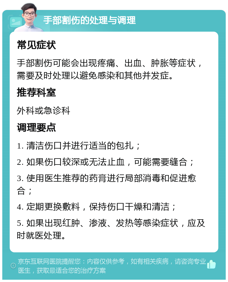 手部割伤的处理与调理 常见症状 手部割伤可能会出现疼痛、出血、肿胀等症状，需要及时处理以避免感染和其他并发症。 推荐科室 外科或急诊科 调理要点 1. 清洁伤口并进行适当的包扎； 2. 如果伤口较深或无法止血，可能需要缝合； 3. 使用医生推荐的药膏进行局部消毒和促进愈合； 4. 定期更换敷料，保持伤口干燥和清洁； 5. 如果出现红肿、渗液、发热等感染症状，应及时就医处理。