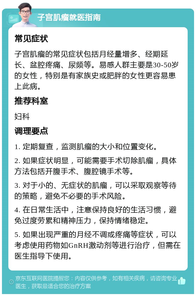 子宫肌瘤就医指南 常见症状 子宫肌瘤的常见症状包括月经量增多、经期延长、盆腔疼痛、尿频等。易感人群主要是30-50岁的女性，特别是有家族史或肥胖的女性更容易患上此病。 推荐科室 妇科 调理要点 1. 定期复查，监测肌瘤的大小和位置变化。 2. 如果症状明显，可能需要手术切除肌瘤，具体方法包括开腹手术、腹腔镜手术等。 3. 对于小的、无症状的肌瘤，可以采取观察等待的策略，避免不必要的手术风险。 4. 在日常生活中，注意保持良好的生活习惯，避免过度劳累和精神压力，保持情绪稳定。 5. 如果出现严重的月经不调或疼痛等症状，可以考虑使用药物如GnRH激动剂等进行治疗，但需在医生指导下使用。