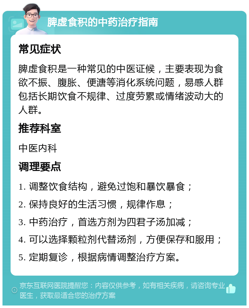 脾虚食积的中药治疗指南 常见症状 脾虚食积是一种常见的中医证候，主要表现为食欲不振、腹胀、便溏等消化系统问题，易感人群包括长期饮食不规律、过度劳累或情绪波动大的人群。 推荐科室 中医内科 调理要点 1. 调整饮食结构，避免过饱和暴饮暴食； 2. 保持良好的生活习惯，规律作息； 3. 中药治疗，首选方剂为四君子汤加减； 4. 可以选择颗粒剂代替汤剂，方便保存和服用； 5. 定期复诊，根据病情调整治疗方案。