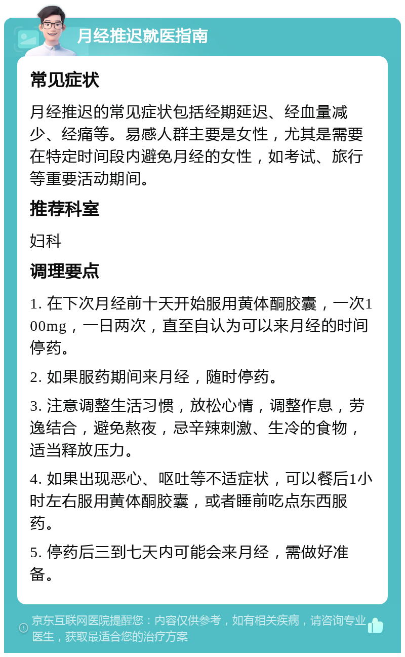 月经推迟就医指南 常见症状 月经推迟的常见症状包括经期延迟、经血量减少、经痛等。易感人群主要是女性，尤其是需要在特定时间段内避免月经的女性，如考试、旅行等重要活动期间。 推荐科室 妇科 调理要点 1. 在下次月经前十天开始服用黄体酮胶囊，一次100mg，一日两次，直至自认为可以来月经的时间停药。 2. 如果服药期间来月经，随时停药。 3. 注意调整生活习惯，放松心情，调整作息，劳逸结合，避免熬夜，忌辛辣刺激、生冷的食物，适当释放压力。 4. 如果出现恶心、呕吐等不适症状，可以餐后1小时左右服用黄体酮胶囊，或者睡前吃点东西服药。 5. 停药后三到七天内可能会来月经，需做好准备。