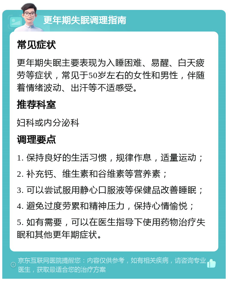 更年期失眠调理指南 常见症状 更年期失眠主要表现为入睡困难、易醒、白天疲劳等症状，常见于50岁左右的女性和男性，伴随着情绪波动、出汗等不适感受。 推荐科室 妇科或内分泌科 调理要点 1. 保持良好的生活习惯，规律作息，适量运动； 2. 补充钙、维生素和谷维素等营养素； 3. 可以尝试服用静心口服液等保健品改善睡眠； 4. 避免过度劳累和精神压力，保持心情愉悦； 5. 如有需要，可以在医生指导下使用药物治疗失眠和其他更年期症状。