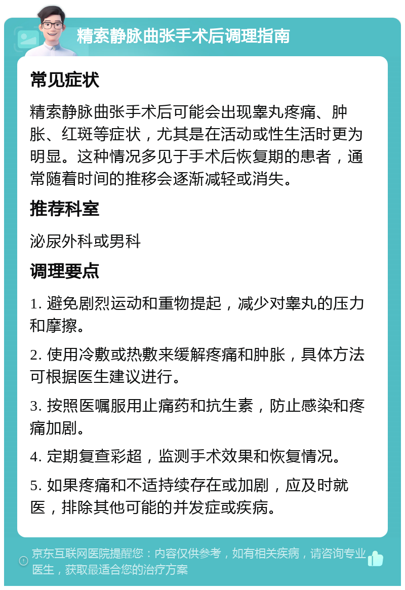 精索静脉曲张手术后调理指南 常见症状 精索静脉曲张手术后可能会出现睾丸疼痛、肿胀、红斑等症状，尤其是在活动或性生活时更为明显。这种情况多见于手术后恢复期的患者，通常随着时间的推移会逐渐减轻或消失。 推荐科室 泌尿外科或男科 调理要点 1. 避免剧烈运动和重物提起，减少对睾丸的压力和摩擦。 2. 使用冷敷或热敷来缓解疼痛和肿胀，具体方法可根据医生建议进行。 3. 按照医嘱服用止痛药和抗生素，防止感染和疼痛加剧。 4. 定期复查彩超，监测手术效果和恢复情况。 5. 如果疼痛和不适持续存在或加剧，应及时就医，排除其他可能的并发症或疾病。