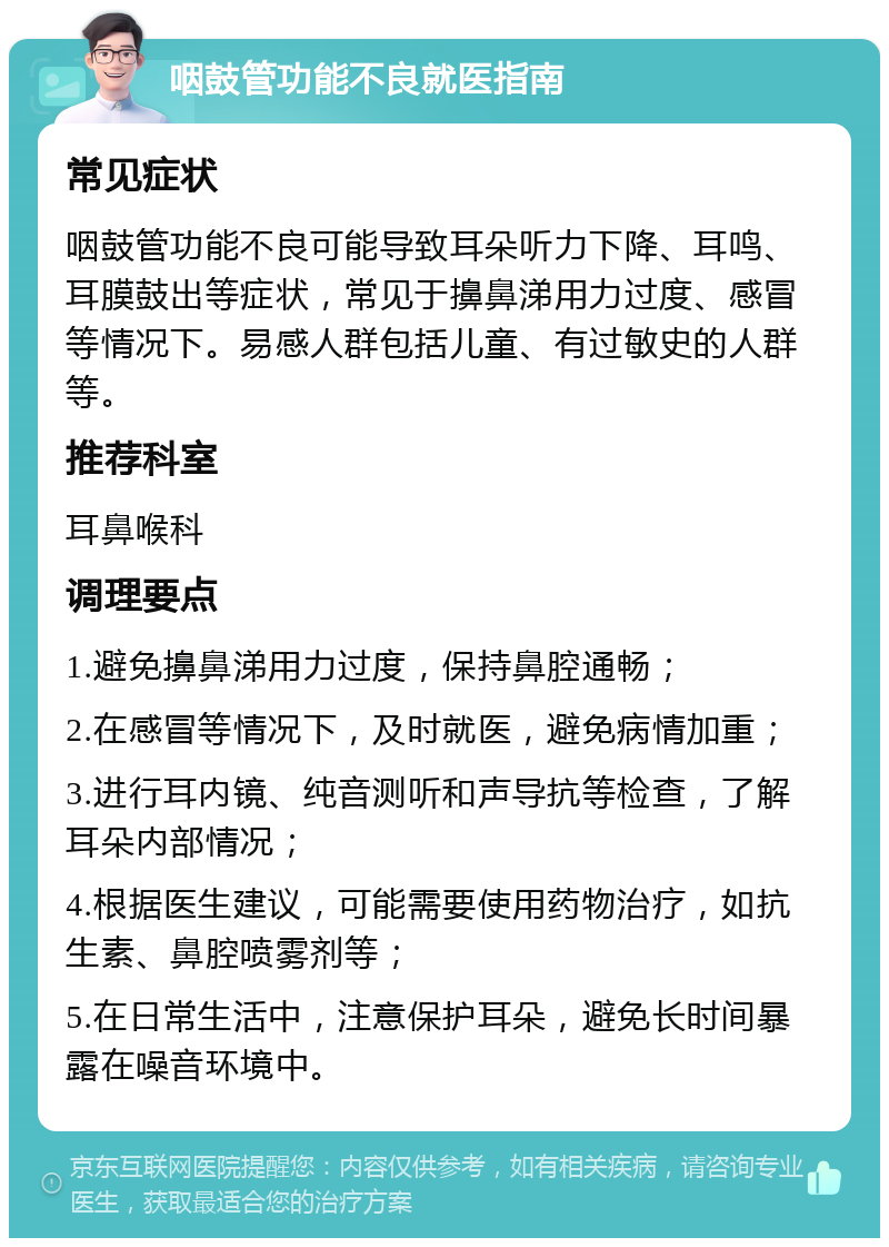 咽鼓管功能不良就医指南 常见症状 咽鼓管功能不良可能导致耳朵听力下降、耳鸣、耳膜鼓出等症状，常见于擤鼻涕用力过度、感冒等情况下。易感人群包括儿童、有过敏史的人群等。 推荐科室 耳鼻喉科 调理要点 1.避免擤鼻涕用力过度，保持鼻腔通畅； 2.在感冒等情况下，及时就医，避免病情加重； 3.进行耳内镜、纯音测听和声导抗等检查，了解耳朵内部情况； 4.根据医生建议，可能需要使用药物治疗，如抗生素、鼻腔喷雾剂等； 5.在日常生活中，注意保护耳朵，避免长时间暴露在噪音环境中。