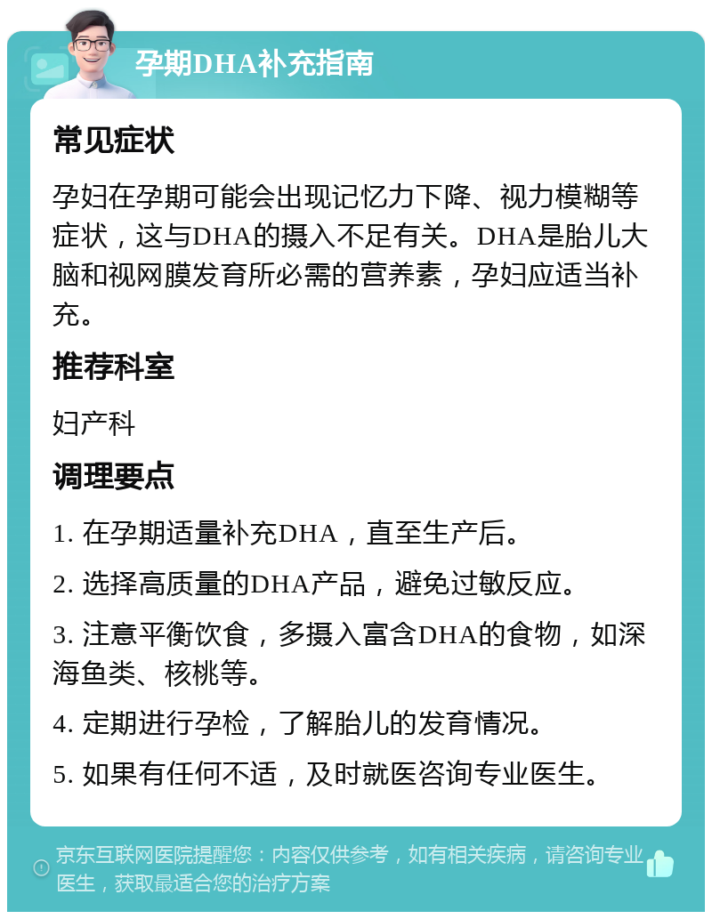 孕期DHA补充指南 常见症状 孕妇在孕期可能会出现记忆力下降、视力模糊等症状，这与DHA的摄入不足有关。DHA是胎儿大脑和视网膜发育所必需的营养素，孕妇应适当补充。 推荐科室 妇产科 调理要点 1. 在孕期适量补充DHA，直至生产后。 2. 选择高质量的DHA产品，避免过敏反应。 3. 注意平衡饮食，多摄入富含DHA的食物，如深海鱼类、核桃等。 4. 定期进行孕检，了解胎儿的发育情况。 5. 如果有任何不适，及时就医咨询专业医生。