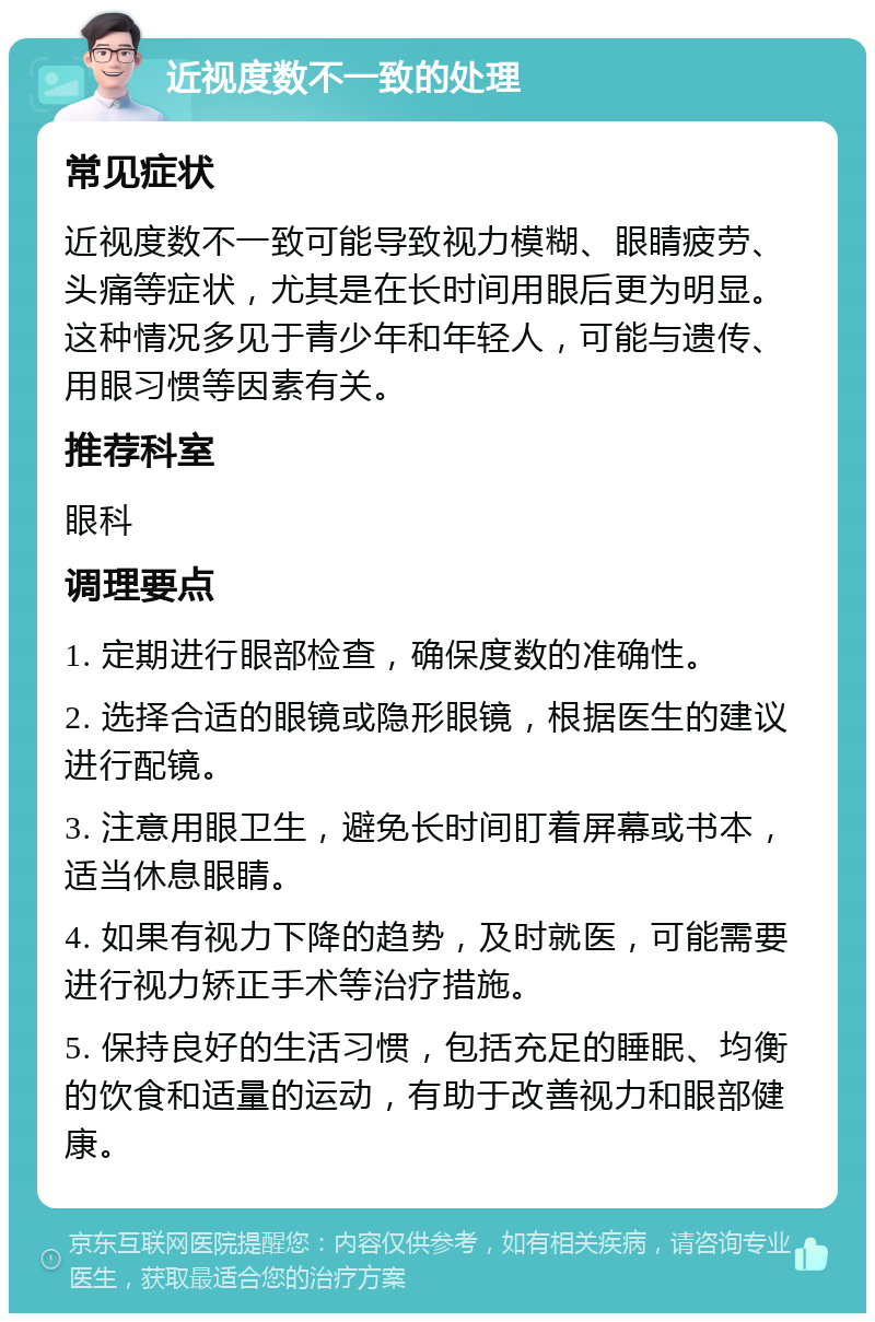 近视度数不一致的处理 常见症状 近视度数不一致可能导致视力模糊、眼睛疲劳、头痛等症状，尤其是在长时间用眼后更为明显。这种情况多见于青少年和年轻人，可能与遗传、用眼习惯等因素有关。 推荐科室 眼科 调理要点 1. 定期进行眼部检查，确保度数的准确性。 2. 选择合适的眼镜或隐形眼镜，根据医生的建议进行配镜。 3. 注意用眼卫生，避免长时间盯着屏幕或书本，适当休息眼睛。 4. 如果有视力下降的趋势，及时就医，可能需要进行视力矫正手术等治疗措施。 5. 保持良好的生活习惯，包括充足的睡眠、均衡的饮食和适量的运动，有助于改善视力和眼部健康。