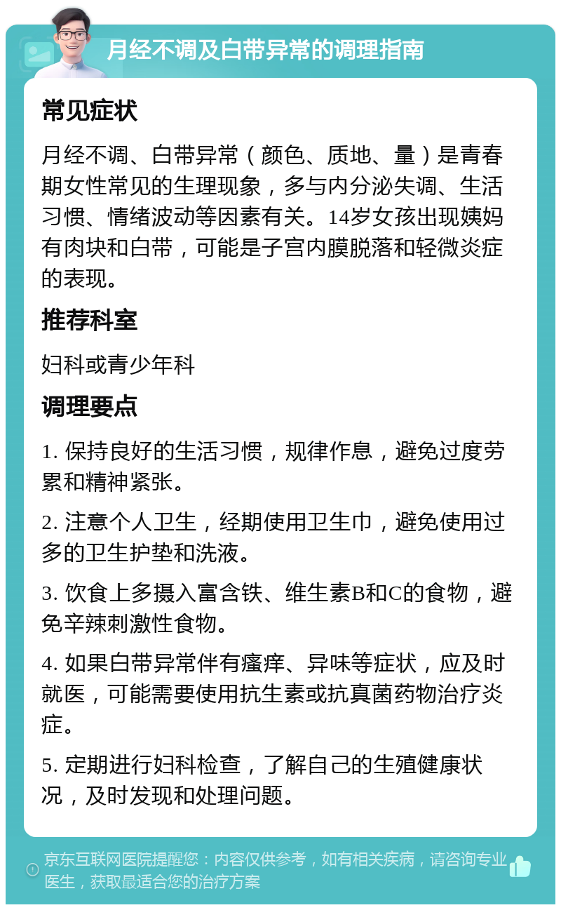 月经不调及白带异常的调理指南 常见症状 月经不调、白带异常（颜色、质地、量）是青春期女性常见的生理现象，多与内分泌失调、生活习惯、情绪波动等因素有关。14岁女孩出现姨妈有肉块和白带，可能是子宫内膜脱落和轻微炎症的表现。 推荐科室 妇科或青少年科 调理要点 1. 保持良好的生活习惯，规律作息，避免过度劳累和精神紧张。 2. 注意个人卫生，经期使用卫生巾，避免使用过多的卫生护垫和洗液。 3. 饮食上多摄入富含铁、维生素B和C的食物，避免辛辣刺激性食物。 4. 如果白带异常伴有瘙痒、异味等症状，应及时就医，可能需要使用抗生素或抗真菌药物治疗炎症。 5. 定期进行妇科检查，了解自己的生殖健康状况，及时发现和处理问题。