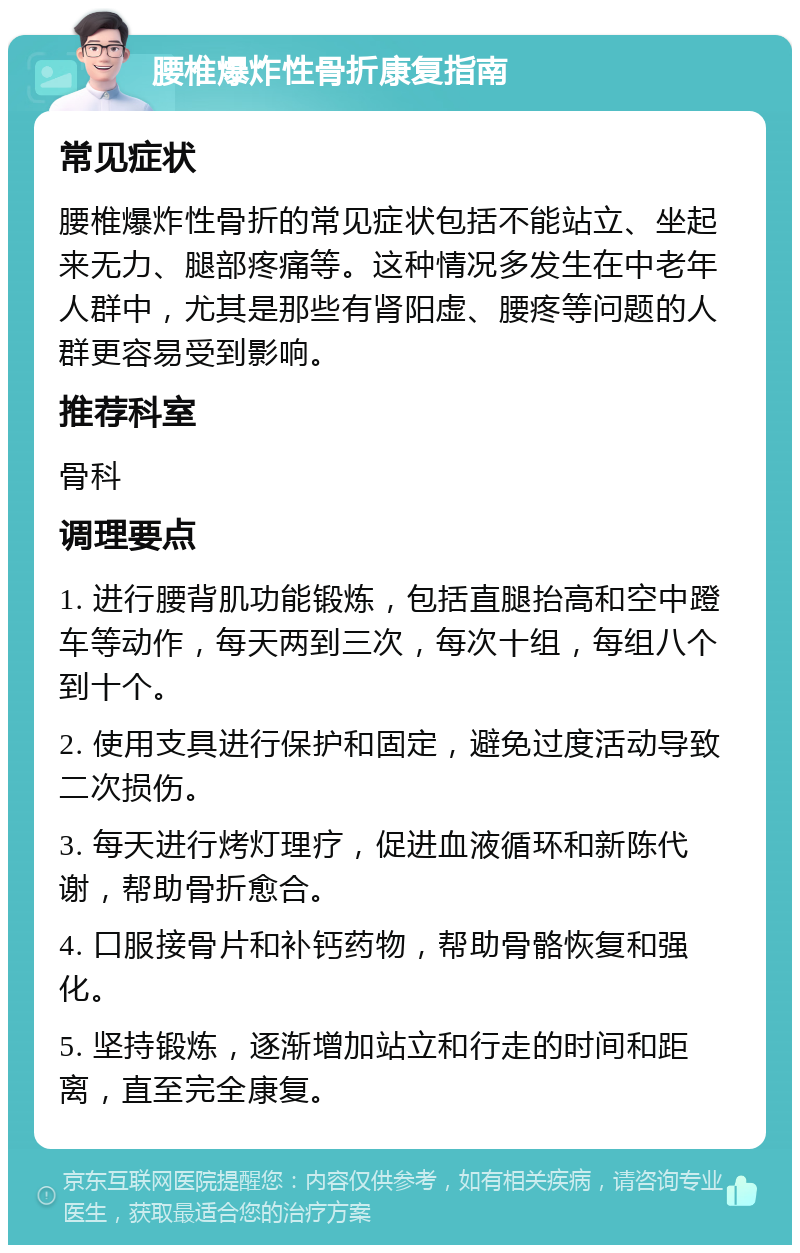 腰椎爆炸性骨折康复指南 常见症状 腰椎爆炸性骨折的常见症状包括不能站立、坐起来无力、腿部疼痛等。这种情况多发生在中老年人群中，尤其是那些有肾阳虚、腰疼等问题的人群更容易受到影响。 推荐科室 骨科 调理要点 1. 进行腰背肌功能锻炼，包括直腿抬高和空中蹬车等动作，每天两到三次，每次十组，每组八个到十个。 2. 使用支具进行保护和固定，避免过度活动导致二次损伤。 3. 每天进行烤灯理疗，促进血液循环和新陈代谢，帮助骨折愈合。 4. 口服接骨片和补钙药物，帮助骨骼恢复和强化。 5. 坚持锻炼，逐渐增加站立和行走的时间和距离，直至完全康复。