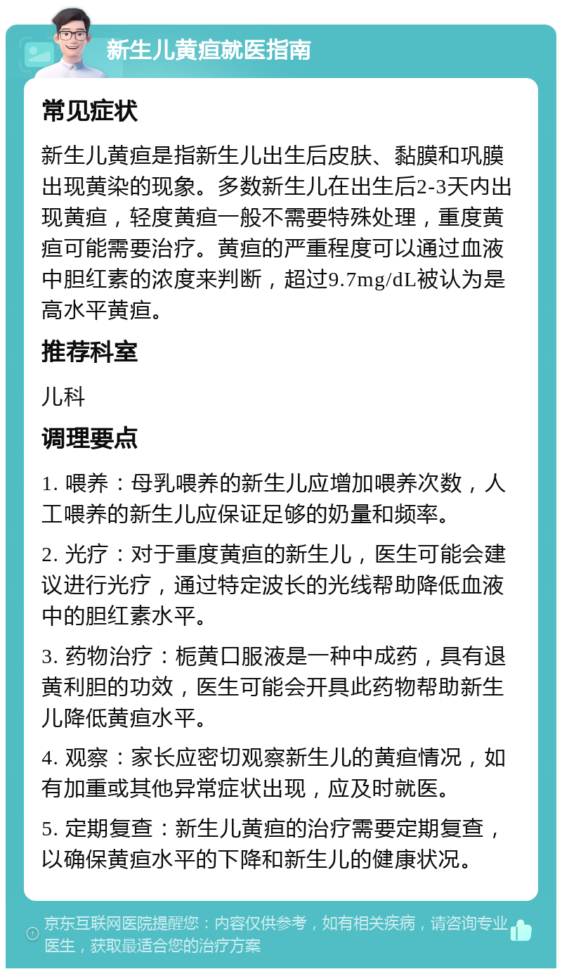 新生儿黄疸就医指南 常见症状 新生儿黄疸是指新生儿出生后皮肤、黏膜和巩膜出现黄染的现象。多数新生儿在出生后2-3天内出现黄疸，轻度黄疸一般不需要特殊处理，重度黄疸可能需要治疗。黄疸的严重程度可以通过血液中胆红素的浓度来判断，超过9.7mg/dL被认为是高水平黄疸。 推荐科室 儿科 调理要点 1. 喂养：母乳喂养的新生儿应增加喂养次数，人工喂养的新生儿应保证足够的奶量和频率。 2. 光疗：对于重度黄疸的新生儿，医生可能会建议进行光疗，通过特定波长的光线帮助降低血液中的胆红素水平。 3. 药物治疗：栀黄口服液是一种中成药，具有退黄利胆的功效，医生可能会开具此药物帮助新生儿降低黄疸水平。 4. 观察：家长应密切观察新生儿的黄疸情况，如有加重或其他异常症状出现，应及时就医。 5. 定期复查：新生儿黄疸的治疗需要定期复查，以确保黄疸水平的下降和新生儿的健康状况。