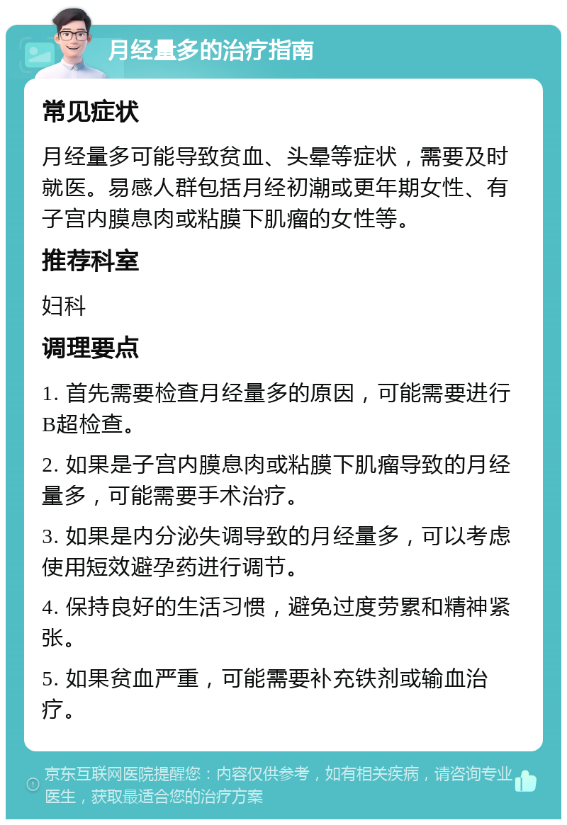 月经量多的治疗指南 常见症状 月经量多可能导致贫血、头晕等症状，需要及时就医。易感人群包括月经初潮或更年期女性、有子宫内膜息肉或粘膜下肌瘤的女性等。 推荐科室 妇科 调理要点 1. 首先需要检查月经量多的原因，可能需要进行B超检查。 2. 如果是子宫内膜息肉或粘膜下肌瘤导致的月经量多，可能需要手术治疗。 3. 如果是内分泌失调导致的月经量多，可以考虑使用短效避孕药进行调节。 4. 保持良好的生活习惯，避免过度劳累和精神紧张。 5. 如果贫血严重，可能需要补充铁剂或输血治疗。