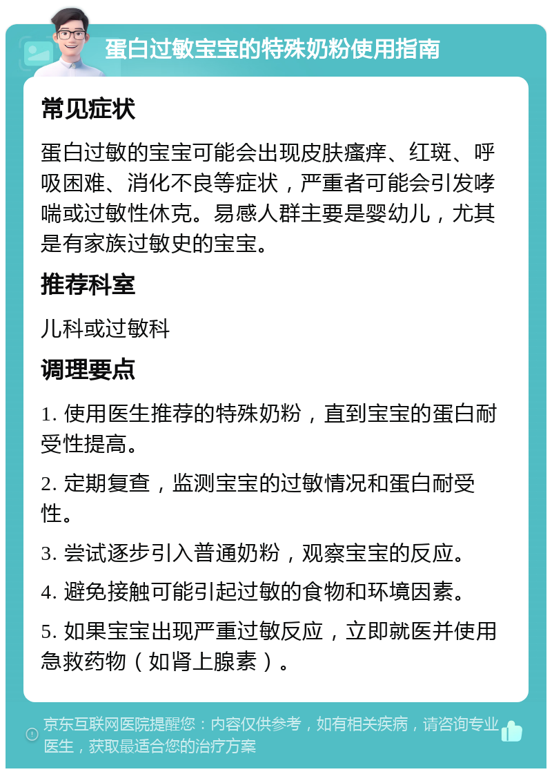 蛋白过敏宝宝的特殊奶粉使用指南 常见症状 蛋白过敏的宝宝可能会出现皮肤瘙痒、红斑、呼吸困难、消化不良等症状，严重者可能会引发哮喘或过敏性休克。易感人群主要是婴幼儿，尤其是有家族过敏史的宝宝。 推荐科室 儿科或过敏科 调理要点 1. 使用医生推荐的特殊奶粉，直到宝宝的蛋白耐受性提高。 2. 定期复查，监测宝宝的过敏情况和蛋白耐受性。 3. 尝试逐步引入普通奶粉，观察宝宝的反应。 4. 避免接触可能引起过敏的食物和环境因素。 5. 如果宝宝出现严重过敏反应，立即就医并使用急救药物（如肾上腺素）。