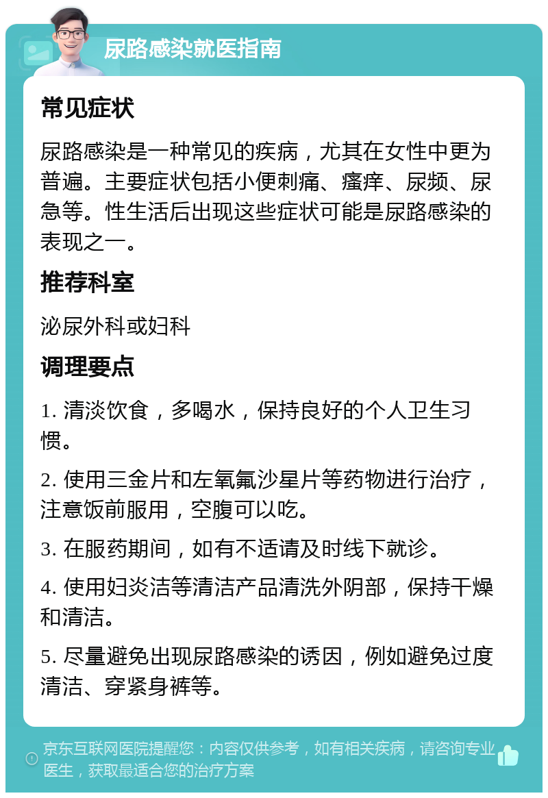 尿路感染就医指南 常见症状 尿路感染是一种常见的疾病，尤其在女性中更为普遍。主要症状包括小便刺痛、瘙痒、尿频、尿急等。性生活后出现这些症状可能是尿路感染的表现之一。 推荐科室 泌尿外科或妇科 调理要点 1. 清淡饮食，多喝水，保持良好的个人卫生习惯。 2. 使用三金片和左氧氟沙星片等药物进行治疗，注意饭前服用，空腹可以吃。 3. 在服药期间，如有不适请及时线下就诊。 4. 使用妇炎洁等清洁产品清洗外阴部，保持干燥和清洁。 5. 尽量避免出现尿路感染的诱因，例如避免过度清洁、穿紧身裤等。