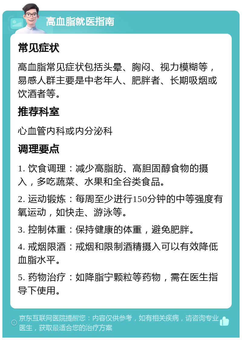 高血脂就医指南 常见症状 高血脂常见症状包括头晕、胸闷、视力模糊等，易感人群主要是中老年人、肥胖者、长期吸烟或饮酒者等。 推荐科室 心血管内科或内分泌科 调理要点 1. 饮食调理：减少高脂肪、高胆固醇食物的摄入，多吃蔬菜、水果和全谷类食品。 2. 运动锻炼：每周至少进行150分钟的中等强度有氧运动，如快走、游泳等。 3. 控制体重：保持健康的体重，避免肥胖。 4. 戒烟限酒：戒烟和限制酒精摄入可以有效降低血脂水平。 5. 药物治疗：如降脂宁颗粒等药物，需在医生指导下使用。