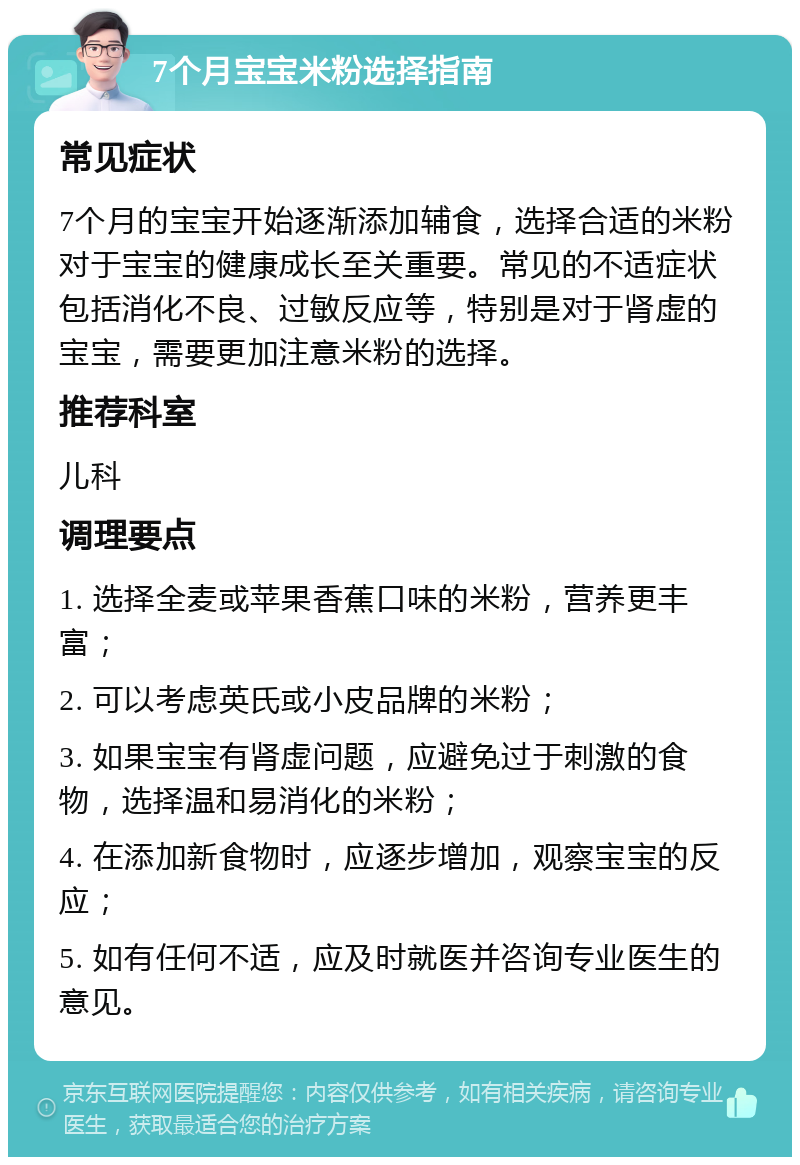 7个月宝宝米粉选择指南 常见症状 7个月的宝宝开始逐渐添加辅食，选择合适的米粉对于宝宝的健康成长至关重要。常见的不适症状包括消化不良、过敏反应等，特别是对于肾虚的宝宝，需要更加注意米粉的选择。 推荐科室 儿科 调理要点 1. 选择全麦或苹果香蕉口味的米粉，营养更丰富； 2. 可以考虑英氏或小皮品牌的米粉； 3. 如果宝宝有肾虚问题，应避免过于刺激的食物，选择温和易消化的米粉； 4. 在添加新食物时，应逐步增加，观察宝宝的反应； 5. 如有任何不适，应及时就医并咨询专业医生的意见。