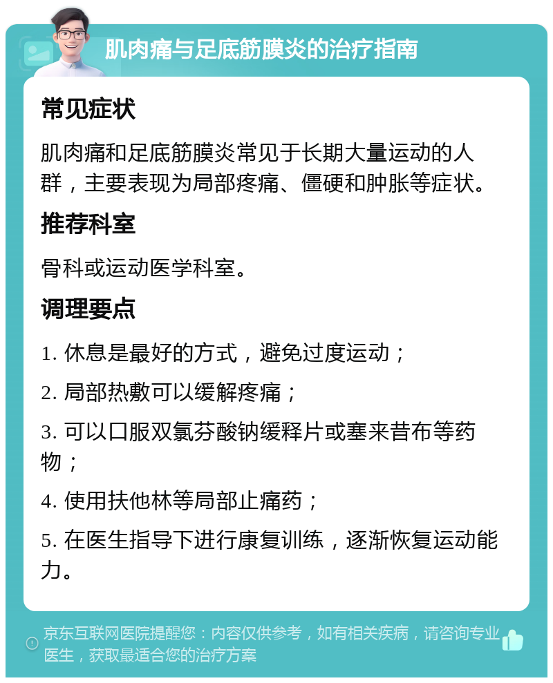 肌肉痛与足底筋膜炎的治疗指南 常见症状 肌肉痛和足底筋膜炎常见于长期大量运动的人群，主要表现为局部疼痛、僵硬和肿胀等症状。 推荐科室 骨科或运动医学科室。 调理要点 1. 休息是最好的方式，避免过度运动； 2. 局部热敷可以缓解疼痛； 3. 可以口服双氯芬酸钠缓释片或塞来昔布等药物； 4. 使用扶他林等局部止痛药； 5. 在医生指导下进行康复训练，逐渐恢复运动能力。