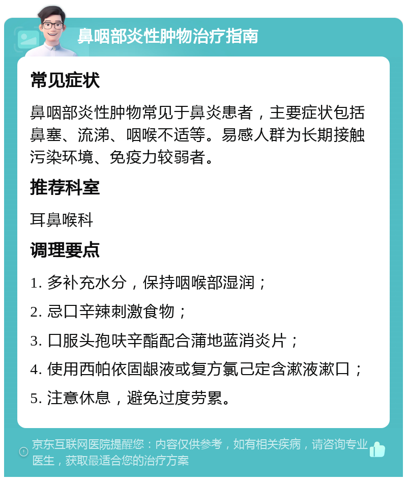 鼻咽部炎性肿物治疗指南 常见症状 鼻咽部炎性肿物常见于鼻炎患者，主要症状包括鼻塞、流涕、咽喉不适等。易感人群为长期接触污染环境、免疫力较弱者。 推荐科室 耳鼻喉科 调理要点 1. 多补充水分，保持咽喉部湿润； 2. 忌口辛辣刺激食物； 3. 口服头孢呋辛酯配合蒲地蓝消炎片； 4. 使用西帕依固龈液或复方氯己定含漱液漱口； 5. 注意休息，避免过度劳累。