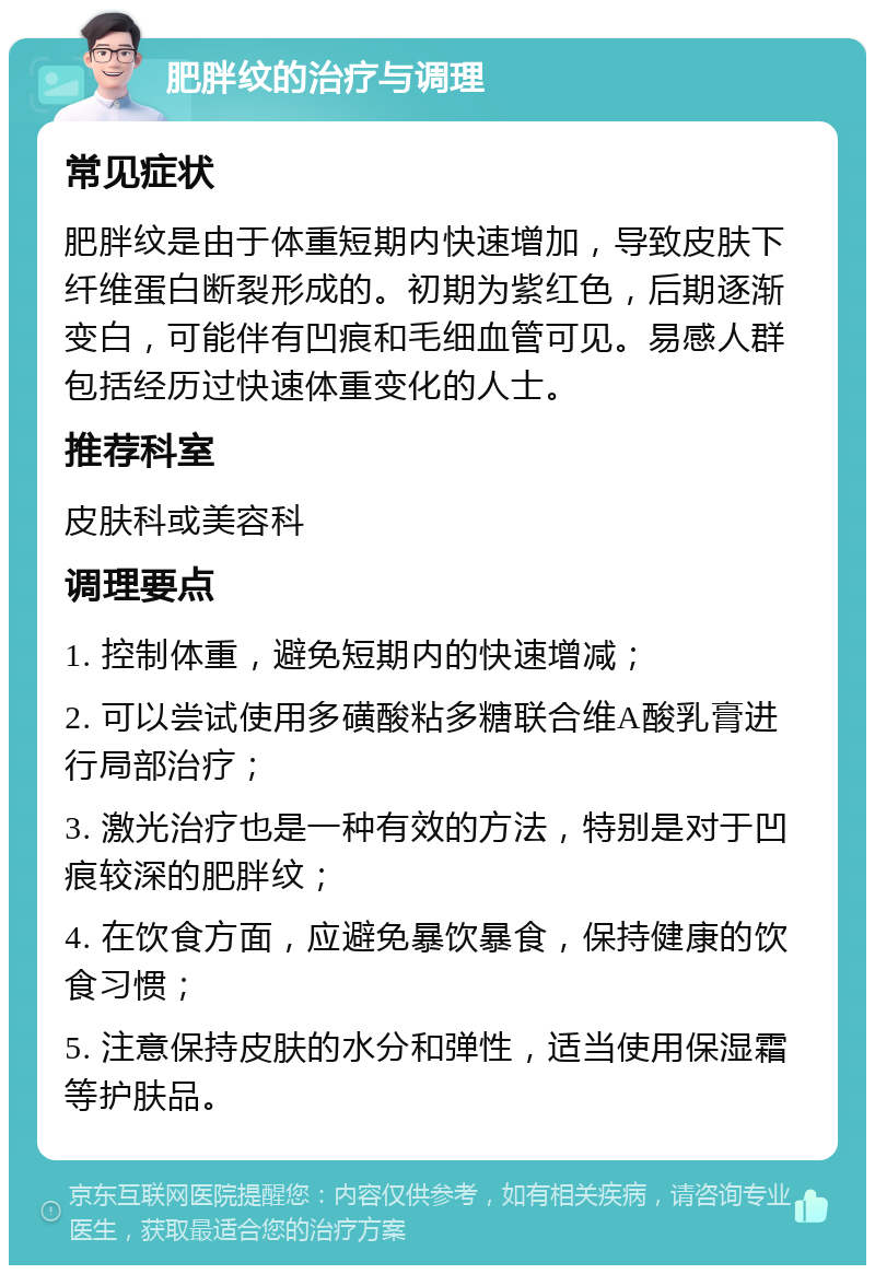 肥胖纹的治疗与调理 常见症状 肥胖纹是由于体重短期内快速增加，导致皮肤下纤维蛋白断裂形成的。初期为紫红色，后期逐渐变白，可能伴有凹痕和毛细血管可见。易感人群包括经历过快速体重变化的人士。 推荐科室 皮肤科或美容科 调理要点 1. 控制体重，避免短期内的快速增减； 2. 可以尝试使用多磺酸粘多糖联合维A酸乳膏进行局部治疗； 3. 激光治疗也是一种有效的方法，特别是对于凹痕较深的肥胖纹； 4. 在饮食方面，应避免暴饮暴食，保持健康的饮食习惯； 5. 注意保持皮肤的水分和弹性，适当使用保湿霜等护肤品。