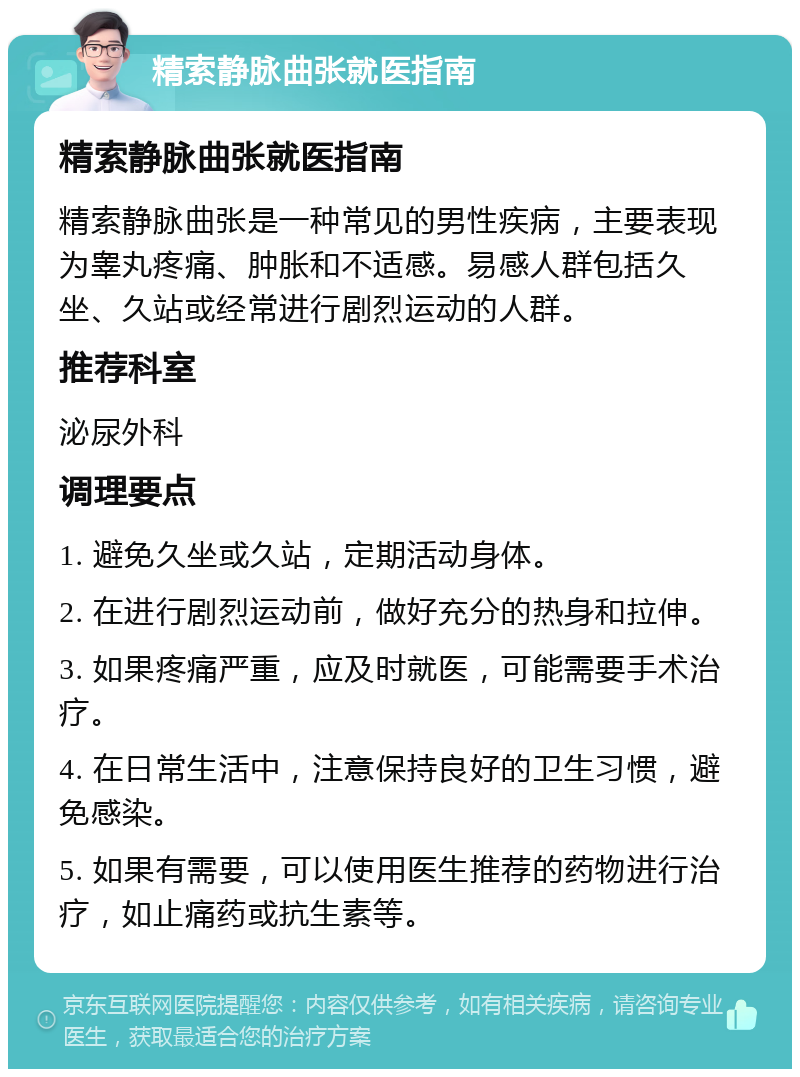 精索静脉曲张就医指南 精索静脉曲张就医指南 精索静脉曲张是一种常见的男性疾病，主要表现为睾丸疼痛、肿胀和不适感。易感人群包括久坐、久站或经常进行剧烈运动的人群。 推荐科室 泌尿外科 调理要点 1. 避免久坐或久站，定期活动身体。 2. 在进行剧烈运动前，做好充分的热身和拉伸。 3. 如果疼痛严重，应及时就医，可能需要手术治疗。 4. 在日常生活中，注意保持良好的卫生习惯，避免感染。 5. 如果有需要，可以使用医生推荐的药物进行治疗，如止痛药或抗生素等。