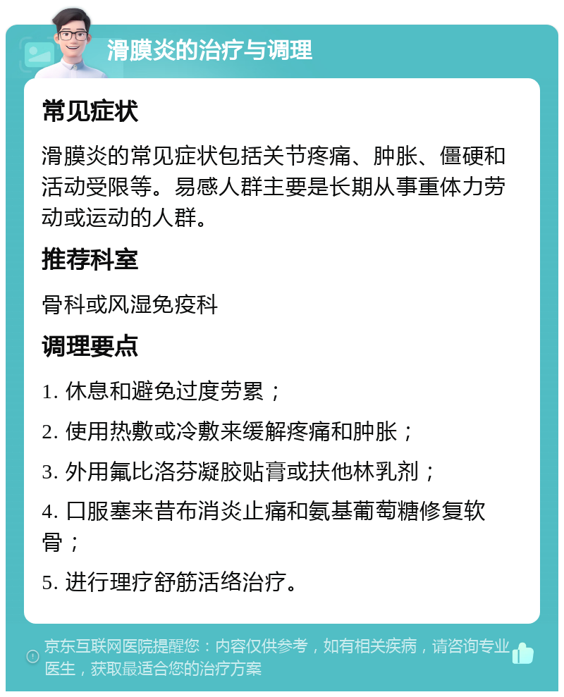 滑膜炎的治疗与调理 常见症状 滑膜炎的常见症状包括关节疼痛、肿胀、僵硬和活动受限等。易感人群主要是长期从事重体力劳动或运动的人群。 推荐科室 骨科或风湿免疫科 调理要点 1. 休息和避免过度劳累； 2. 使用热敷或冷敷来缓解疼痛和肿胀； 3. 外用氟比洛芬凝胶贴膏或扶他林乳剂； 4. 口服塞来昔布消炎止痛和氨基葡萄糖修复软骨； 5. 进行理疗舒筋活络治疗。