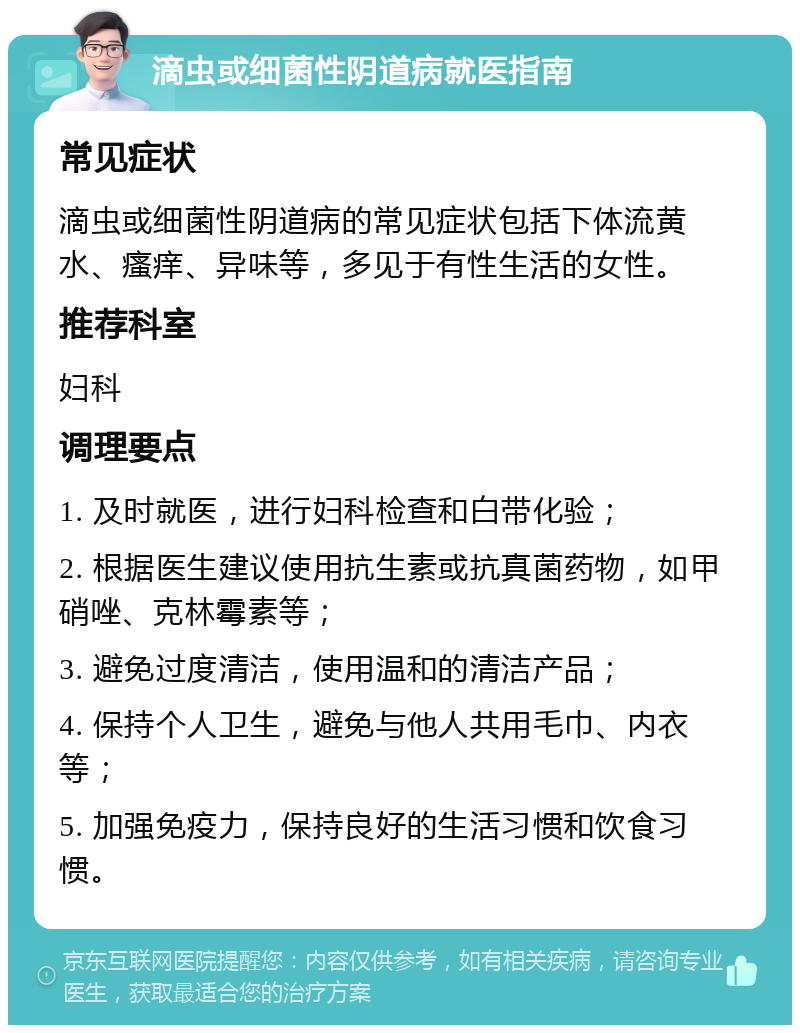 滴虫或细菌性阴道病就医指南 常见症状 滴虫或细菌性阴道病的常见症状包括下体流黄水、瘙痒、异味等，多见于有性生活的女性。 推荐科室 妇科 调理要点 1. 及时就医，进行妇科检查和白带化验； 2. 根据医生建议使用抗生素或抗真菌药物，如甲硝唑、克林霉素等； 3. 避免过度清洁，使用温和的清洁产品； 4. 保持个人卫生，避免与他人共用毛巾、内衣等； 5. 加强免疫力，保持良好的生活习惯和饮食习惯。