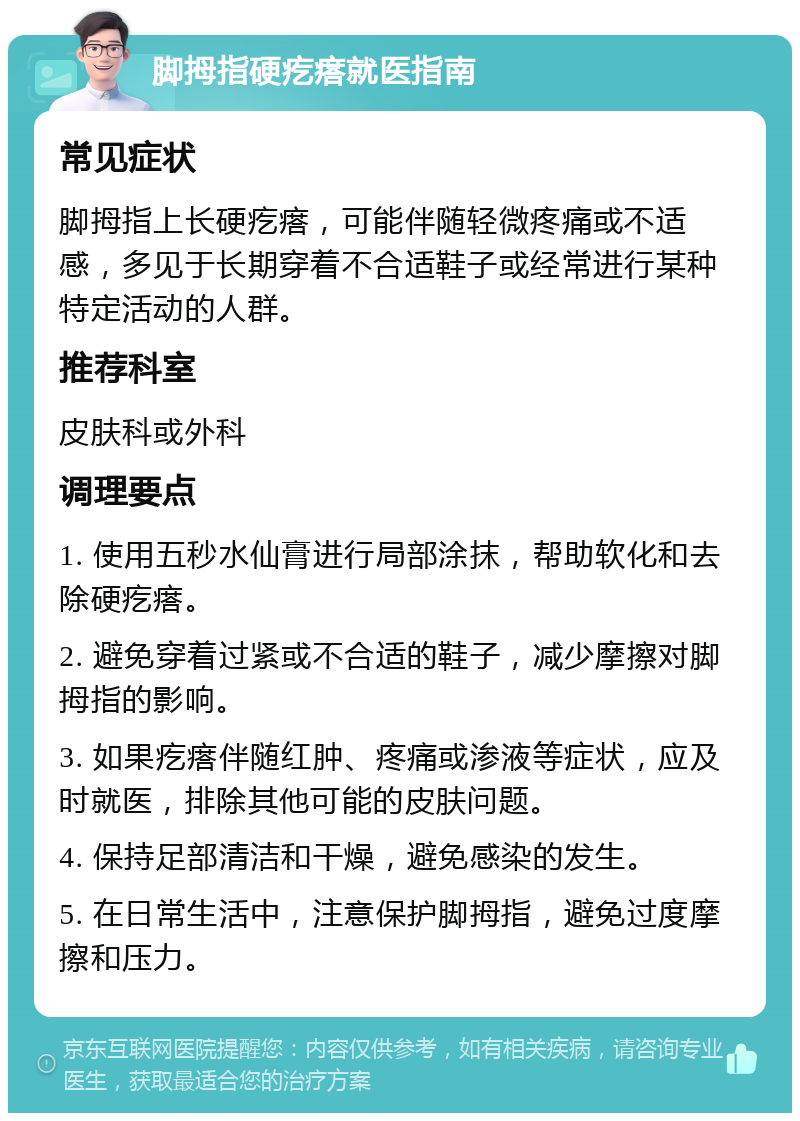 脚拇指硬疙瘩就医指南 常见症状 脚拇指上长硬疙瘩，可能伴随轻微疼痛或不适感，多见于长期穿着不合适鞋子或经常进行某种特定活动的人群。 推荐科室 皮肤科或外科 调理要点 1. 使用五秒水仙膏进行局部涂抹，帮助软化和去除硬疙瘩。 2. 避免穿着过紧或不合适的鞋子，减少摩擦对脚拇指的影响。 3. 如果疙瘩伴随红肿、疼痛或渗液等症状，应及时就医，排除其他可能的皮肤问题。 4. 保持足部清洁和干燥，避免感染的发生。 5. 在日常生活中，注意保护脚拇指，避免过度摩擦和压力。