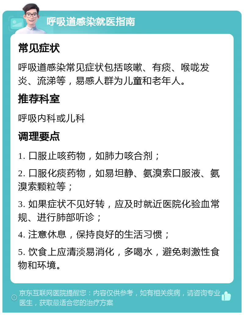 呼吸道感染就医指南 常见症状 呼吸道感染常见症状包括咳嗽、有痰、喉咙发炎、流涕等，易感人群为儿童和老年人。 推荐科室 呼吸内科或儿科 调理要点 1. 口服止咳药物，如肺力咳合剂； 2. 口服化痰药物，如易坦静、氨溴索口服液、氨溴索颗粒等； 3. 如果症状不见好转，应及时就近医院化验血常规、进行肺部听诊； 4. 注意休息，保持良好的生活习惯； 5. 饮食上应清淡易消化，多喝水，避免刺激性食物和环境。