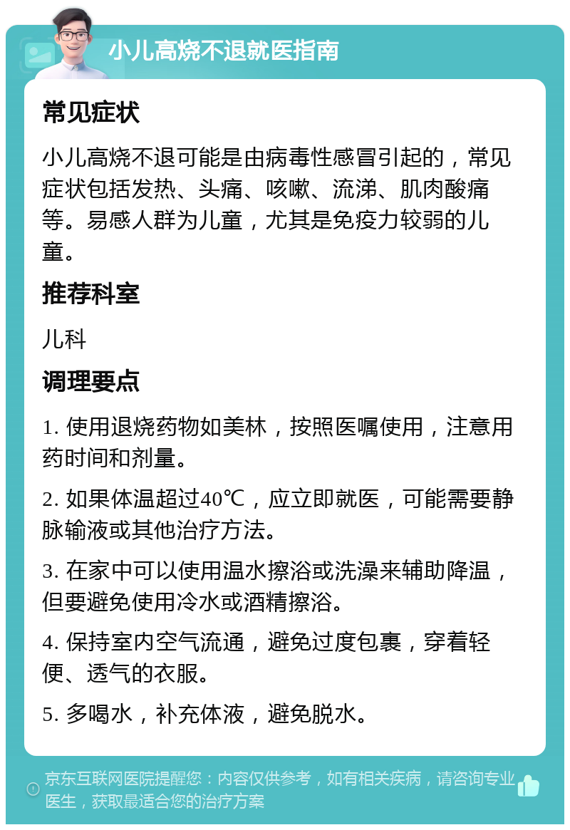 小儿高烧不退就医指南 常见症状 小儿高烧不退可能是由病毒性感冒引起的，常见症状包括发热、头痛、咳嗽、流涕、肌肉酸痛等。易感人群为儿童，尤其是免疫力较弱的儿童。 推荐科室 儿科 调理要点 1. 使用退烧药物如美林，按照医嘱使用，注意用药时间和剂量。 2. 如果体温超过40℃，应立即就医，可能需要静脉输液或其他治疗方法。 3. 在家中可以使用温水擦浴或洗澡来辅助降温，但要避免使用冷水或酒精擦浴。 4. 保持室内空气流通，避免过度包裹，穿着轻便、透气的衣服。 5. 多喝水，补充体液，避免脱水。