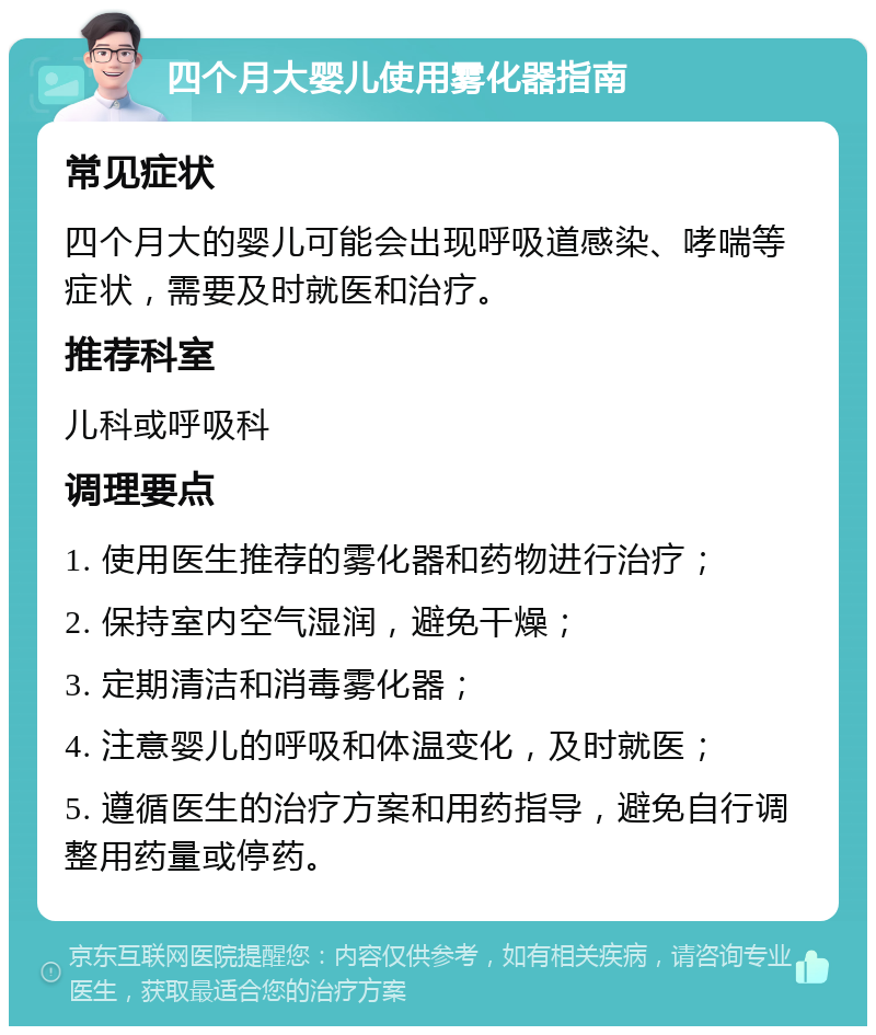 四个月大婴儿使用雾化器指南 常见症状 四个月大的婴儿可能会出现呼吸道感染、哮喘等症状，需要及时就医和治疗。 推荐科室 儿科或呼吸科 调理要点 1. 使用医生推荐的雾化器和药物进行治疗； 2. 保持室内空气湿润，避免干燥； 3. 定期清洁和消毒雾化器； 4. 注意婴儿的呼吸和体温变化，及时就医； 5. 遵循医生的治疗方案和用药指导，避免自行调整用药量或停药。