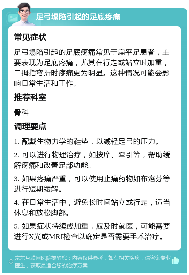 足弓塌陷引起的足底疼痛 常见症状 足弓塌陷引起的足底疼痛常见于扁平足患者，主要表现为足底疼痛，尤其在行走或站立时加重，二拇指弯折时疼痛更为明显。这种情况可能会影响日常生活和工作。 推荐科室 骨科 调理要点 1. 配戴生物力学的鞋垫，以减轻足弓的压力。 2. 可以进行物理治疗，如按摩、牵引等，帮助缓解疼痛和改善足部功能。 3. 如果疼痛严重，可以使用止痛药物如布洛芬等进行短期缓解。 4. 在日常生活中，避免长时间站立或行走，适当休息和放松脚部。 5. 如果症状持续或加重，应及时就医，可能需要进行X光或MRI检查以确定是否需要手术治疗。