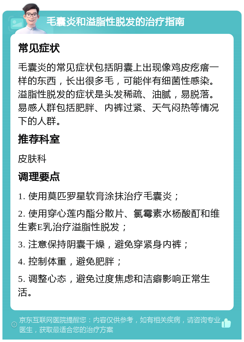 毛囊炎和溢脂性脱发的治疗指南 常见症状 毛囊炎的常见症状包括阴囊上出现像鸡皮疙瘩一样的东西，长出很多毛，可能伴有细菌性感染。溢脂性脱发的症状是头发稀疏、油腻，易脱落。易感人群包括肥胖、内裤过紧、天气闷热等情况下的人群。 推荐科室 皮肤科 调理要点 1. 使用莫匹罗星软膏涂抹治疗毛囊炎； 2. 使用穿心莲内酯分散片、氯霉素水杨酸酊和维生素E乳治疗溢脂性脱发； 3. 注意保持阴囊干燥，避免穿紧身内裤； 4. 控制体重，避免肥胖； 5. 调整心态，避免过度焦虑和洁癖影响正常生活。