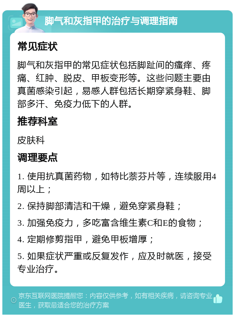 脚气和灰指甲的治疗与调理指南 常见症状 脚气和灰指甲的常见症状包括脚趾间的瘙痒、疼痛、红肿、脱皮、甲板变形等。这些问题主要由真菌感染引起，易感人群包括长期穿紧身鞋、脚部多汗、免疫力低下的人群。 推荐科室 皮肤科 调理要点 1. 使用抗真菌药物，如特比萘芬片等，连续服用4周以上； 2. 保持脚部清洁和干燥，避免穿紧身鞋； 3. 加强免疫力，多吃富含维生素C和E的食物； 4. 定期修剪指甲，避免甲板增厚； 5. 如果症状严重或反复发作，应及时就医，接受专业治疗。