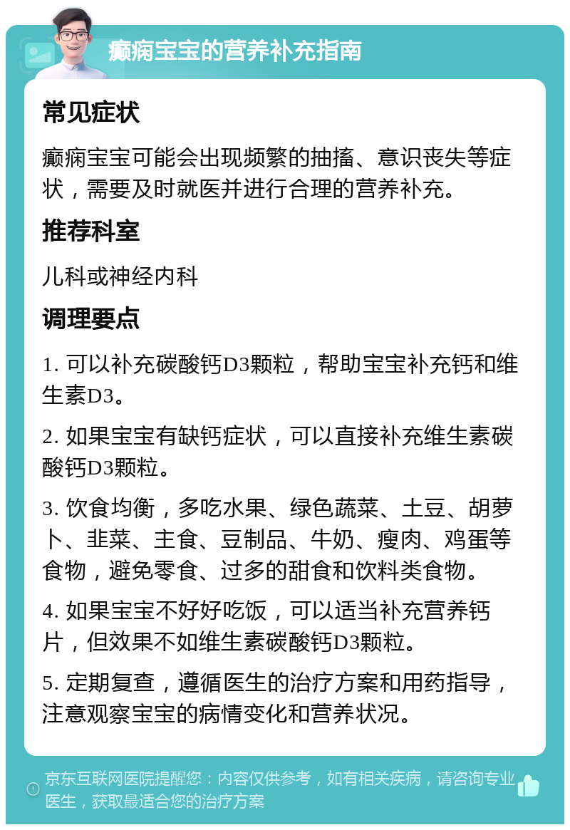 癫痫宝宝的营养补充指南 常见症状 癫痫宝宝可能会出现频繁的抽搐、意识丧失等症状，需要及时就医并进行合理的营养补充。 推荐科室 儿科或神经内科 调理要点 1. 可以补充碳酸钙D3颗粒，帮助宝宝补充钙和维生素D3。 2. 如果宝宝有缺钙症状，可以直接补充维生素碳酸钙D3颗粒。 3. 饮食均衡，多吃水果、绿色蔬菜、土豆、胡萝卜、韭菜、主食、豆制品、牛奶、瘦肉、鸡蛋等食物，避免零食、过多的甜食和饮料类食物。 4. 如果宝宝不好好吃饭，可以适当补充营养钙片，但效果不如维生素碳酸钙D3颗粒。 5. 定期复查，遵循医生的治疗方案和用药指导，注意观察宝宝的病情变化和营养状况。