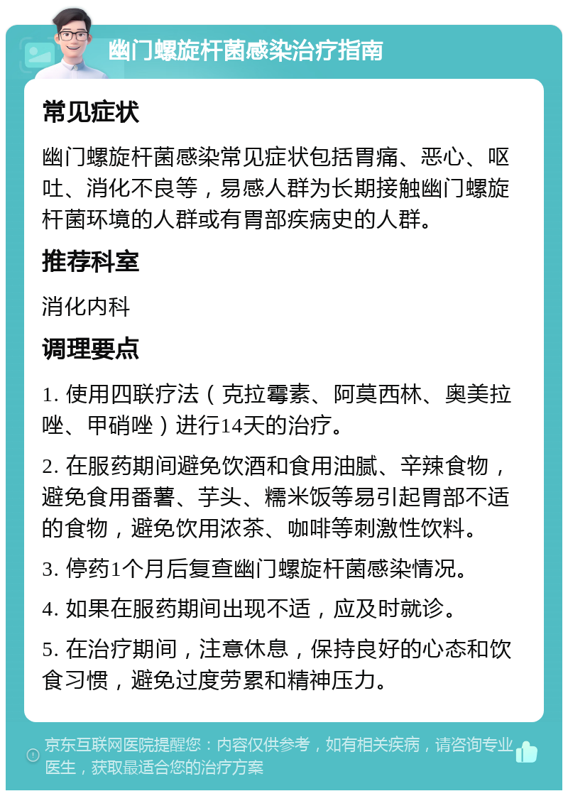 幽门螺旋杆菌感染治疗指南 常见症状 幽门螺旋杆菌感染常见症状包括胃痛、恶心、呕吐、消化不良等，易感人群为长期接触幽门螺旋杆菌环境的人群或有胃部疾病史的人群。 推荐科室 消化内科 调理要点 1. 使用四联疗法（克拉霉素、阿莫西林、奥美拉唑、甲硝唑）进行14天的治疗。 2. 在服药期间避免饮酒和食用油腻、辛辣食物，避免食用番薯、芋头、糯米饭等易引起胃部不适的食物，避免饮用浓茶、咖啡等刺激性饮料。 3. 停药1个月后复查幽门螺旋杆菌感染情况。 4. 如果在服药期间出现不适，应及时就诊。 5. 在治疗期间，注意休息，保持良好的心态和饮食习惯，避免过度劳累和精神压力。