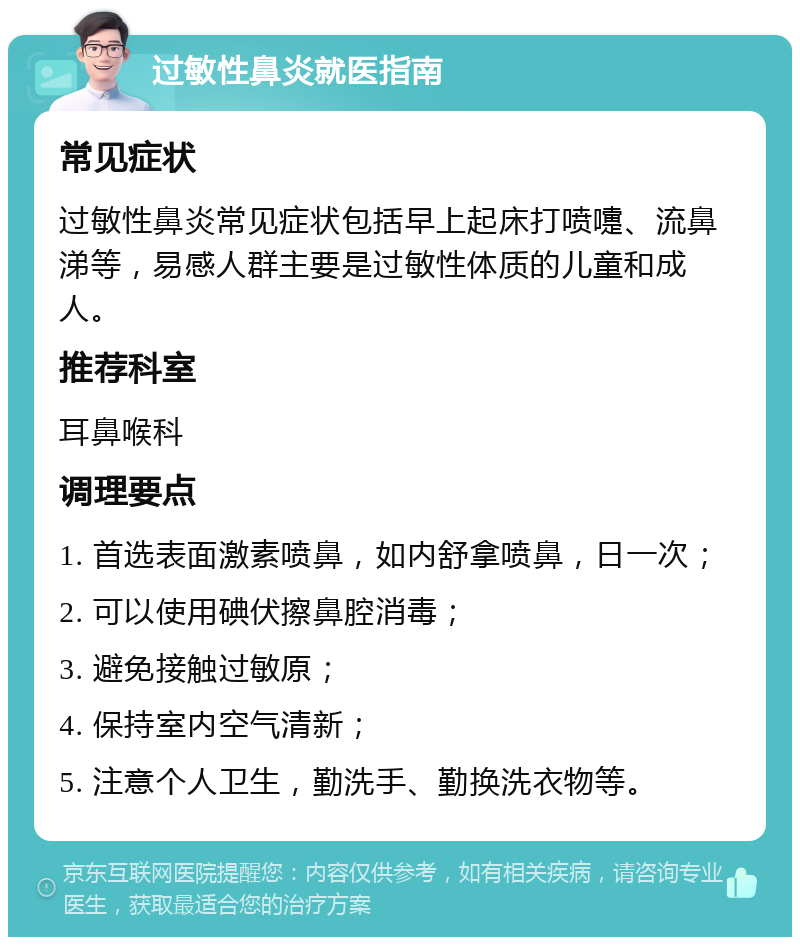 过敏性鼻炎就医指南 常见症状 过敏性鼻炎常见症状包括早上起床打喷嚏、流鼻涕等，易感人群主要是过敏性体质的儿童和成人。 推荐科室 耳鼻喉科 调理要点 1. 首选表面激素喷鼻，如内舒拿喷鼻，日一次； 2. 可以使用碘伏擦鼻腔消毒； 3. 避免接触过敏原； 4. 保持室内空气清新； 5. 注意个人卫生，勤洗手、勤换洗衣物等。