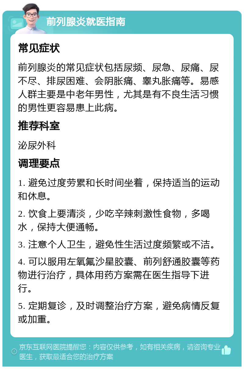 前列腺炎就医指南 常见症状 前列腺炎的常见症状包括尿频、尿急、尿痛、尿不尽、排尿困难、会阴胀痛、睾丸胀痛等。易感人群主要是中老年男性，尤其是有不良生活习惯的男性更容易患上此病。 推荐科室 泌尿外科 调理要点 1. 避免过度劳累和长时间坐着，保持适当的运动和休息。 2. 饮食上要清淡，少吃辛辣刺激性食物，多喝水，保持大便通畅。 3. 注意个人卫生，避免性生活过度频繁或不洁。 4. 可以服用左氧氟沙星胶囊、前列舒通胶囊等药物进行治疗，具体用药方案需在医生指导下进行。 5. 定期复诊，及时调整治疗方案，避免病情反复或加重。