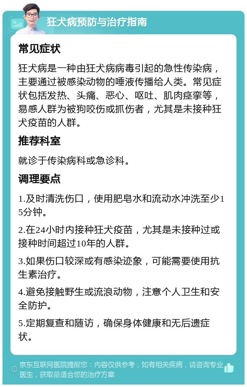 狂犬病预防与治疗指南 常见症状 狂犬病是一种由狂犬病病毒引起的急性传染病，主要通过被感染动物的唾液传播给人类。常见症状包括发热、头痛、恶心、呕吐、肌肉痉挛等，易感人群为被狗咬伤或抓伤者，尤其是未接种狂犬疫苗的人群。 推荐科室 就诊于传染病科或急诊科。 调理要点 1.及时清洗伤口，使用肥皂水和流动水冲洗至少15分钟。 2.在24小时内接种狂犬疫苗，尤其是未接种过或接种时间超过10年的人群。 3.如果伤口较深或有感染迹象，可能需要使用抗生素治疗。 4.避免接触野生或流浪动物，注意个人卫生和安全防护。 5.定期复查和随访，确保身体健康和无后遗症状。