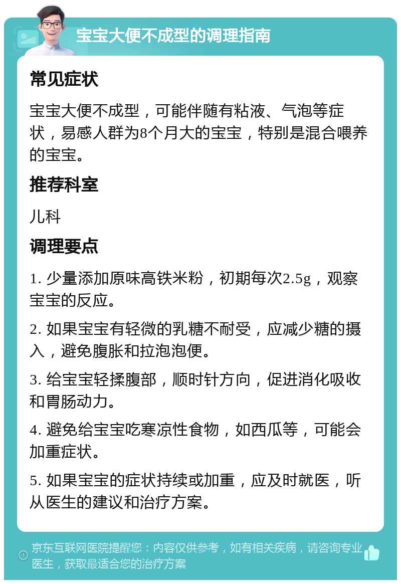 宝宝大便不成型的调理指南 常见症状 宝宝大便不成型，可能伴随有粘液、气泡等症状，易感人群为8个月大的宝宝，特别是混合喂养的宝宝。 推荐科室 儿科 调理要点 1. 少量添加原味高铁米粉，初期每次2.5g，观察宝宝的反应。 2. 如果宝宝有轻微的乳糖不耐受，应减少糖的摄入，避免腹胀和拉泡泡便。 3. 给宝宝轻揉腹部，顺时针方向，促进消化吸收和胃肠动力。 4. 避免给宝宝吃寒凉性食物，如西瓜等，可能会加重症状。 5. 如果宝宝的症状持续或加重，应及时就医，听从医生的建议和治疗方案。