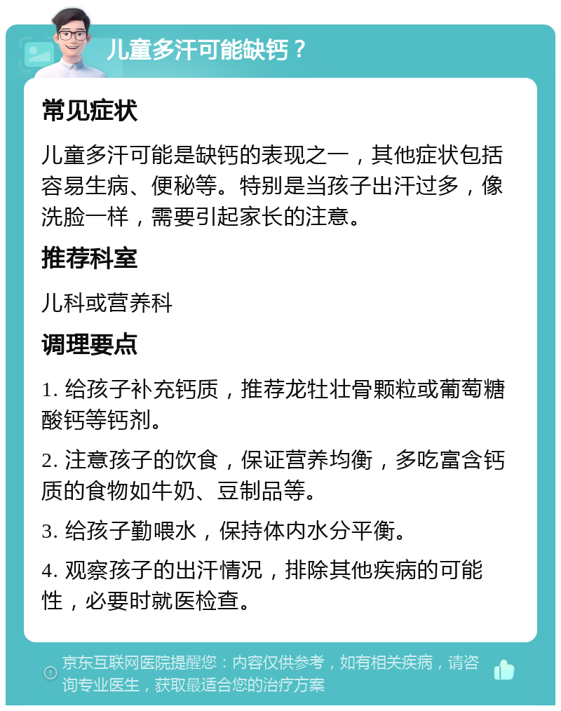 儿童多汗可能缺钙？ 常见症状 儿童多汗可能是缺钙的表现之一，其他症状包括容易生病、便秘等。特别是当孩子出汗过多，像洗脸一样，需要引起家长的注意。 推荐科室 儿科或营养科 调理要点 1. 给孩子补充钙质，推荐龙牡壮骨颗粒或葡萄糖酸钙等钙剂。 2. 注意孩子的饮食，保证营养均衡，多吃富含钙质的食物如牛奶、豆制品等。 3. 给孩子勤喂水，保持体内水分平衡。 4. 观察孩子的出汗情况，排除其他疾病的可能性，必要时就医检查。