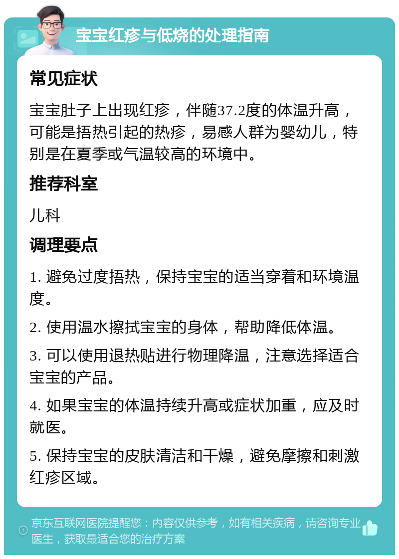 宝宝红疹与低烧的处理指南 常见症状 宝宝肚子上出现红疹，伴随37.2度的体温升高，可能是捂热引起的热疹，易感人群为婴幼儿，特别是在夏季或气温较高的环境中。 推荐科室 儿科 调理要点 1. 避免过度捂热，保持宝宝的适当穿着和环境温度。 2. 使用温水擦拭宝宝的身体，帮助降低体温。 3. 可以使用退热贴进行物理降温，注意选择适合宝宝的产品。 4. 如果宝宝的体温持续升高或症状加重，应及时就医。 5. 保持宝宝的皮肤清洁和干燥，避免摩擦和刺激红疹区域。