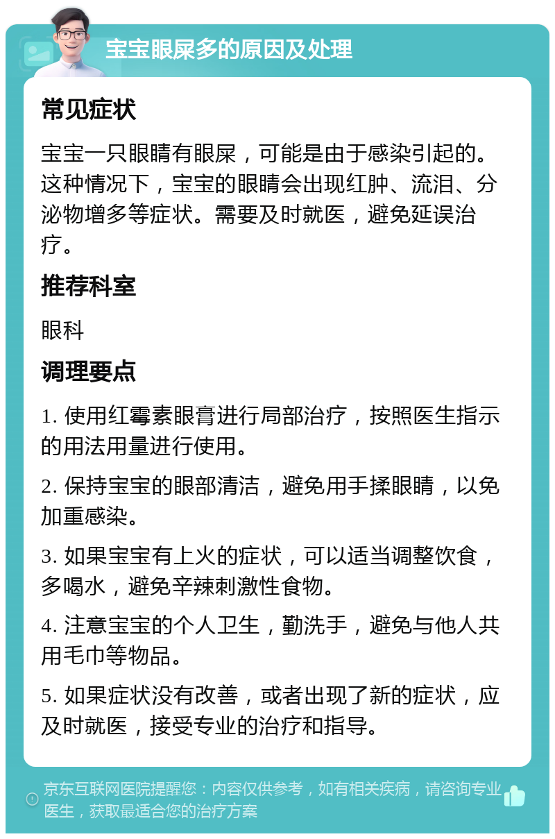 宝宝眼屎多的原因及处理 常见症状 宝宝一只眼睛有眼屎，可能是由于感染引起的。这种情况下，宝宝的眼睛会出现红肿、流泪、分泌物增多等症状。需要及时就医，避免延误治疗。 推荐科室 眼科 调理要点 1. 使用红霉素眼膏进行局部治疗，按照医生指示的用法用量进行使用。 2. 保持宝宝的眼部清洁，避免用手揉眼睛，以免加重感染。 3. 如果宝宝有上火的症状，可以适当调整饮食，多喝水，避免辛辣刺激性食物。 4. 注意宝宝的个人卫生，勤洗手，避免与他人共用毛巾等物品。 5. 如果症状没有改善，或者出现了新的症状，应及时就医，接受专业的治疗和指导。