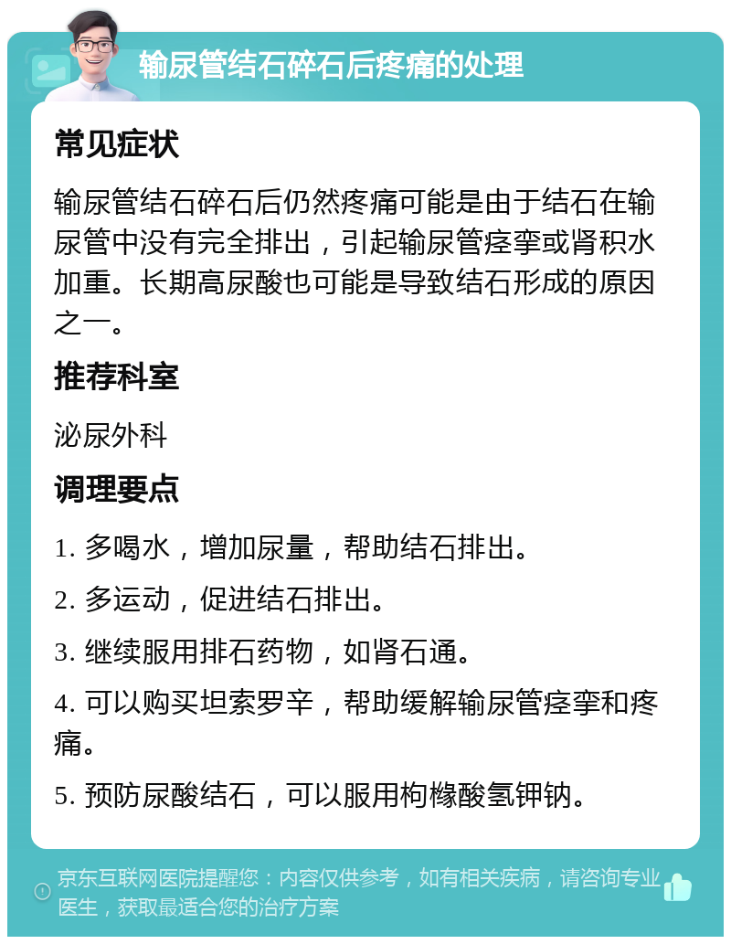 输尿管结石碎石后疼痛的处理 常见症状 输尿管结石碎石后仍然疼痛可能是由于结石在输尿管中没有完全排出，引起输尿管痉挛或肾积水加重。长期高尿酸也可能是导致结石形成的原因之一。 推荐科室 泌尿外科 调理要点 1. 多喝水，增加尿量，帮助结石排出。 2. 多运动，促进结石排出。 3. 继续服用排石药物，如肾石通。 4. 可以购买坦索罗辛，帮助缓解输尿管痉挛和疼痛。 5. 预防尿酸结石，可以服用枸橼酸氢钾钠。