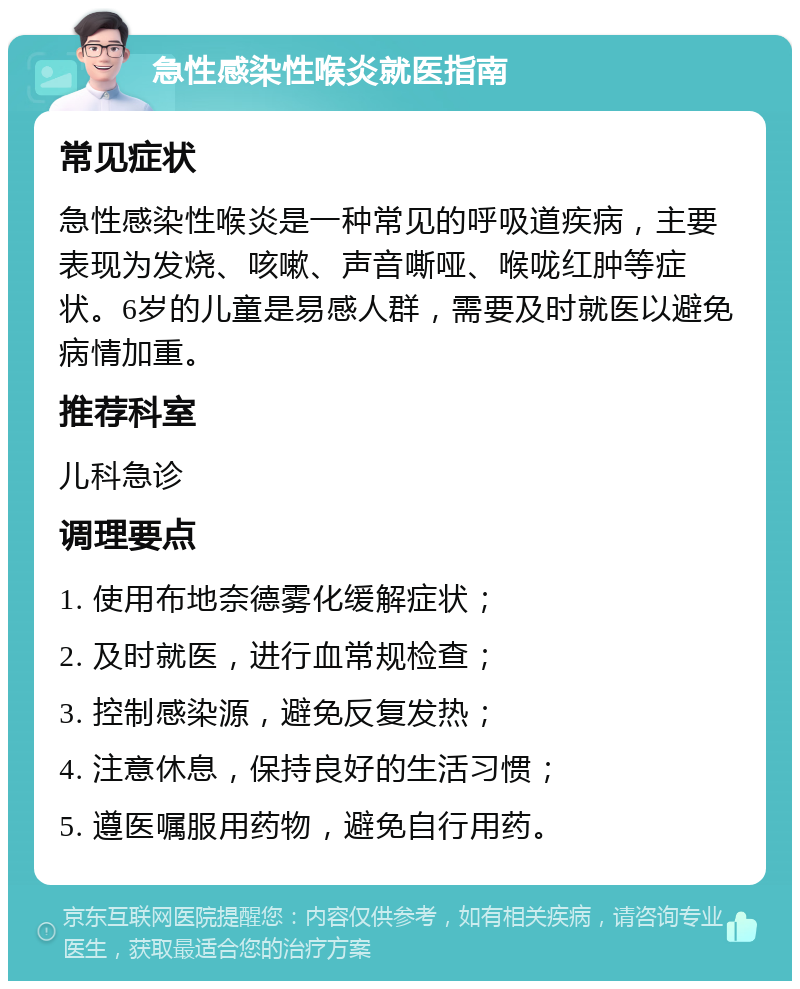 急性感染性喉炎就医指南 常见症状 急性感染性喉炎是一种常见的呼吸道疾病，主要表现为发烧、咳嗽、声音嘶哑、喉咙红肿等症状。6岁的儿童是易感人群，需要及时就医以避免病情加重。 推荐科室 儿科急诊 调理要点 1. 使用布地奈德雾化缓解症状； 2. 及时就医，进行血常规检查； 3. 控制感染源，避免反复发热； 4. 注意休息，保持良好的生活习惯； 5. 遵医嘱服用药物，避免自行用药。