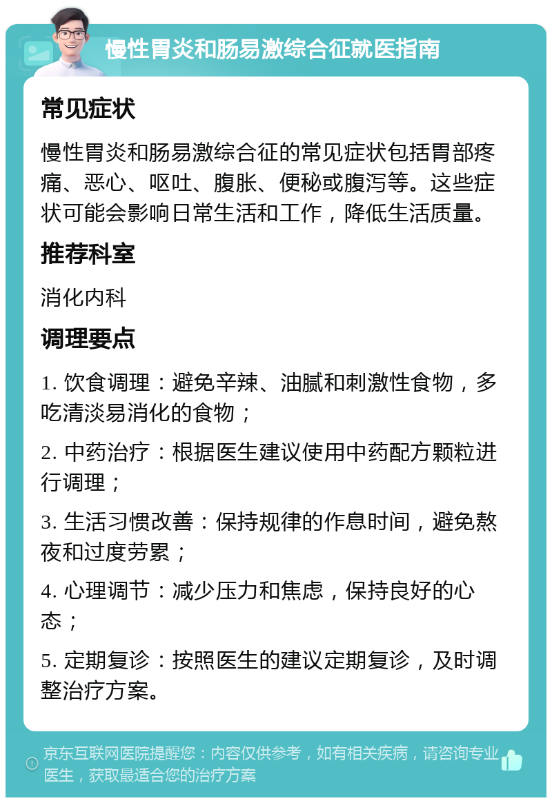 慢性胃炎和肠易激综合征就医指南 常见症状 慢性胃炎和肠易激综合征的常见症状包括胃部疼痛、恶心、呕吐、腹胀、便秘或腹泻等。这些症状可能会影响日常生活和工作，降低生活质量。 推荐科室 消化内科 调理要点 1. 饮食调理：避免辛辣、油腻和刺激性食物，多吃清淡易消化的食物； 2. 中药治疗：根据医生建议使用中药配方颗粒进行调理； 3. 生活习惯改善：保持规律的作息时间，避免熬夜和过度劳累； 4. 心理调节：减少压力和焦虑，保持良好的心态； 5. 定期复诊：按照医生的建议定期复诊，及时调整治疗方案。