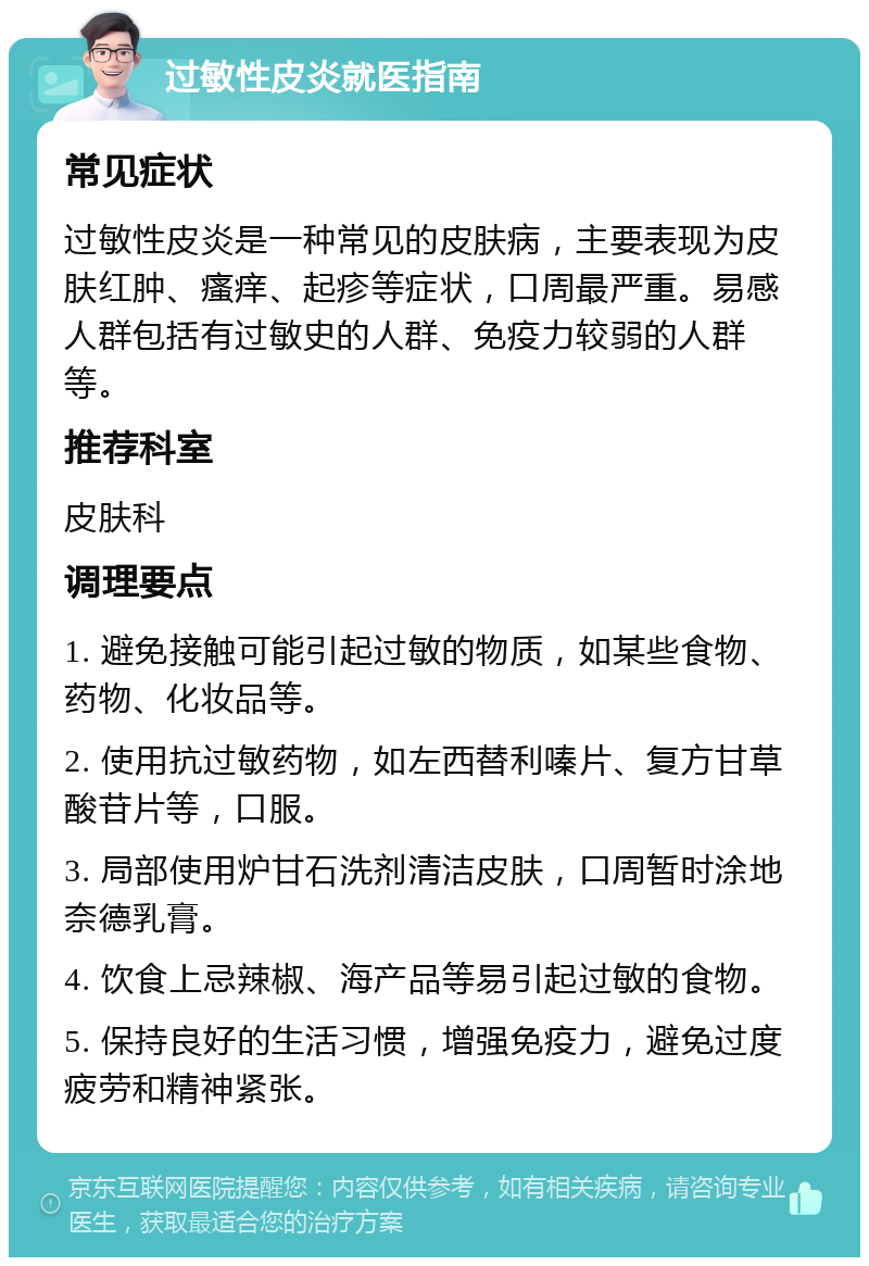 过敏性皮炎就医指南 常见症状 过敏性皮炎是一种常见的皮肤病，主要表现为皮肤红肿、瘙痒、起疹等症状，口周最严重。易感人群包括有过敏史的人群、免疫力较弱的人群等。 推荐科室 皮肤科 调理要点 1. 避免接触可能引起过敏的物质，如某些食物、药物、化妆品等。 2. 使用抗过敏药物，如左西替利嗪片、复方甘草酸苷片等，口服。 3. 局部使用炉甘石洗剂清洁皮肤，口周暂时涂地奈德乳膏。 4. 饮食上忌辣椒、海产品等易引起过敏的食物。 5. 保持良好的生活习惯，增强免疫力，避免过度疲劳和精神紧张。