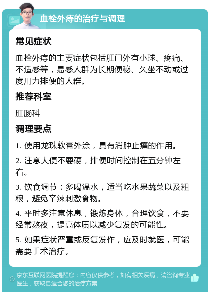 血栓外痔的治疗与调理 常见症状 血栓外痔的主要症状包括肛门外有小球、疼痛、不适感等，易感人群为长期便秘、久坐不动或过度用力排便的人群。 推荐科室 肛肠科 调理要点 1. 使用龙珠软膏外涂，具有消肿止痛的作用。 2. 注意大便不要硬，排便时间控制在五分钟左右。 3. 饮食调节：多喝温水，适当吃水果蔬菜以及粗粮，避免辛辣刺激食物。 4. 平时多注意休息，锻炼身体，合理饮食，不要经常熬夜，提高体质以减少复发的可能性。 5. 如果症状严重或反复发作，应及时就医，可能需要手术治疗。