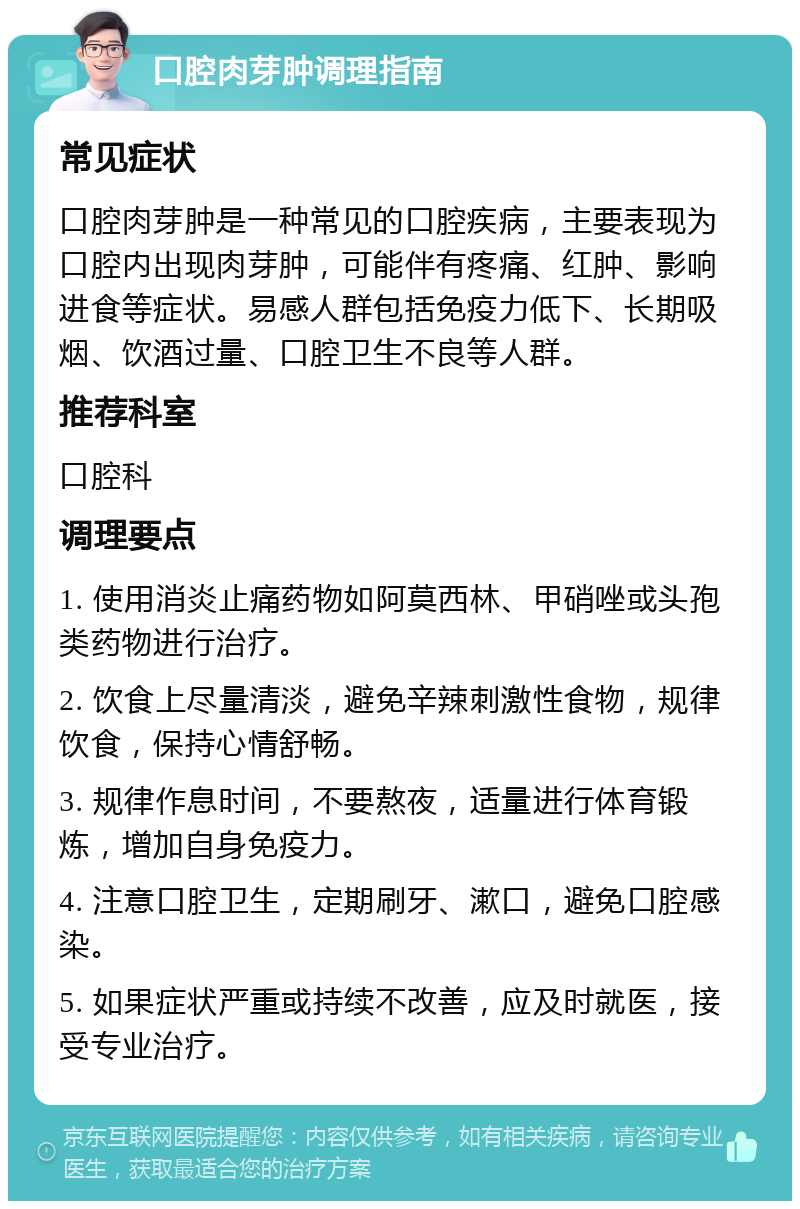 口腔肉芽肿调理指南 常见症状 口腔肉芽肿是一种常见的口腔疾病，主要表现为口腔内出现肉芽肿，可能伴有疼痛、红肿、影响进食等症状。易感人群包括免疫力低下、长期吸烟、饮酒过量、口腔卫生不良等人群。 推荐科室 口腔科 调理要点 1. 使用消炎止痛药物如阿莫西林、甲硝唑或头孢类药物进行治疗。 2. 饮食上尽量清淡，避免辛辣刺激性食物，规律饮食，保持心情舒畅。 3. 规律作息时间，不要熬夜，适量进行体育锻炼，增加自身免疫力。 4. 注意口腔卫生，定期刷牙、漱口，避免口腔感染。 5. 如果症状严重或持续不改善，应及时就医，接受专业治疗。