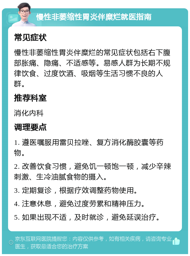 慢性非萎缩性胃炎伴糜烂就医指南 常见症状 慢性非萎缩性胃炎伴糜烂的常见症状包括右下腹部胀痛、隐痛、不适感等。易感人群为长期不规律饮食、过度饮酒、吸烟等生活习惯不良的人群。 推荐科室 消化内科 调理要点 1. 遵医嘱服用雷贝拉唑、复方消化酶胶囊等药物。 2. 改善饮食习惯，避免饥一顿饱一顿，减少辛辣刺激、生冷油腻食物的摄入。 3. 定期复诊，根据疗效调整药物使用。 4. 注意休息，避免过度劳累和精神压力。 5. 如果出现不适，及时就诊，避免延误治疗。