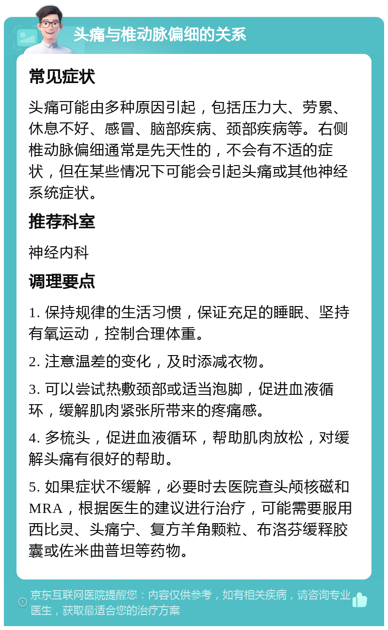 头痛与椎动脉偏细的关系 常见症状 头痛可能由多种原因引起，包括压力大、劳累、休息不好、感冒、脑部疾病、颈部疾病等。右侧椎动脉偏细通常是先天性的，不会有不适的症状，但在某些情况下可能会引起头痛或其他神经系统症状。 推荐科室 神经内科 调理要点 1. 保持规律的生活习惯，保证充足的睡眠、坚持有氧运动，控制合理体重。 2. 注意温差的变化，及时添减衣物。 3. 可以尝试热敷颈部或适当泡脚，促进血液循环，缓解肌肉紧张所带来的疼痛感。 4. 多梳头，促进血液循环，帮助肌肉放松，对缓解头痛有很好的帮助。 5. 如果症状不缓解，必要时去医院查头颅核磁和MRA，根据医生的建议进行治疗，可能需要服用西比灵、头痛宁、复方羊角颗粒、布洛芬缓释胶囊或佐米曲普坦等药物。