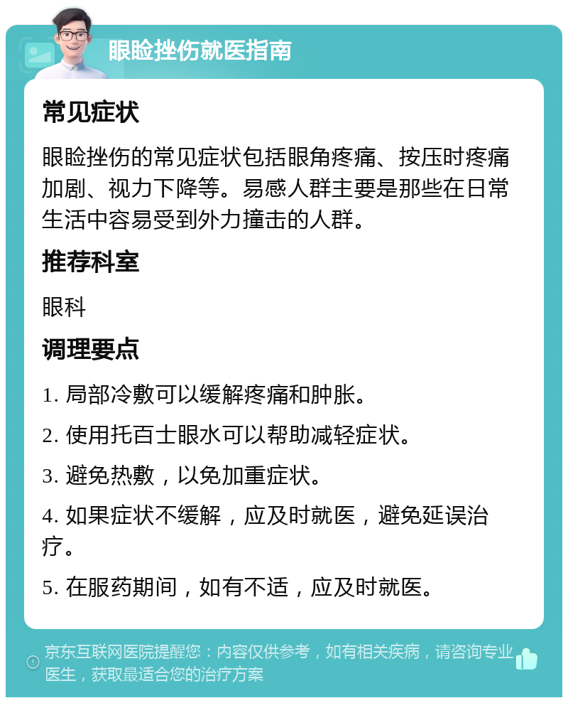 眼睑挫伤就医指南 常见症状 眼睑挫伤的常见症状包括眼角疼痛、按压时疼痛加剧、视力下降等。易感人群主要是那些在日常生活中容易受到外力撞击的人群。 推荐科室 眼科 调理要点 1. 局部冷敷可以缓解疼痛和肿胀。 2. 使用托百士眼水可以帮助减轻症状。 3. 避免热敷，以免加重症状。 4. 如果症状不缓解，应及时就医，避免延误治疗。 5. 在服药期间，如有不适，应及时就医。