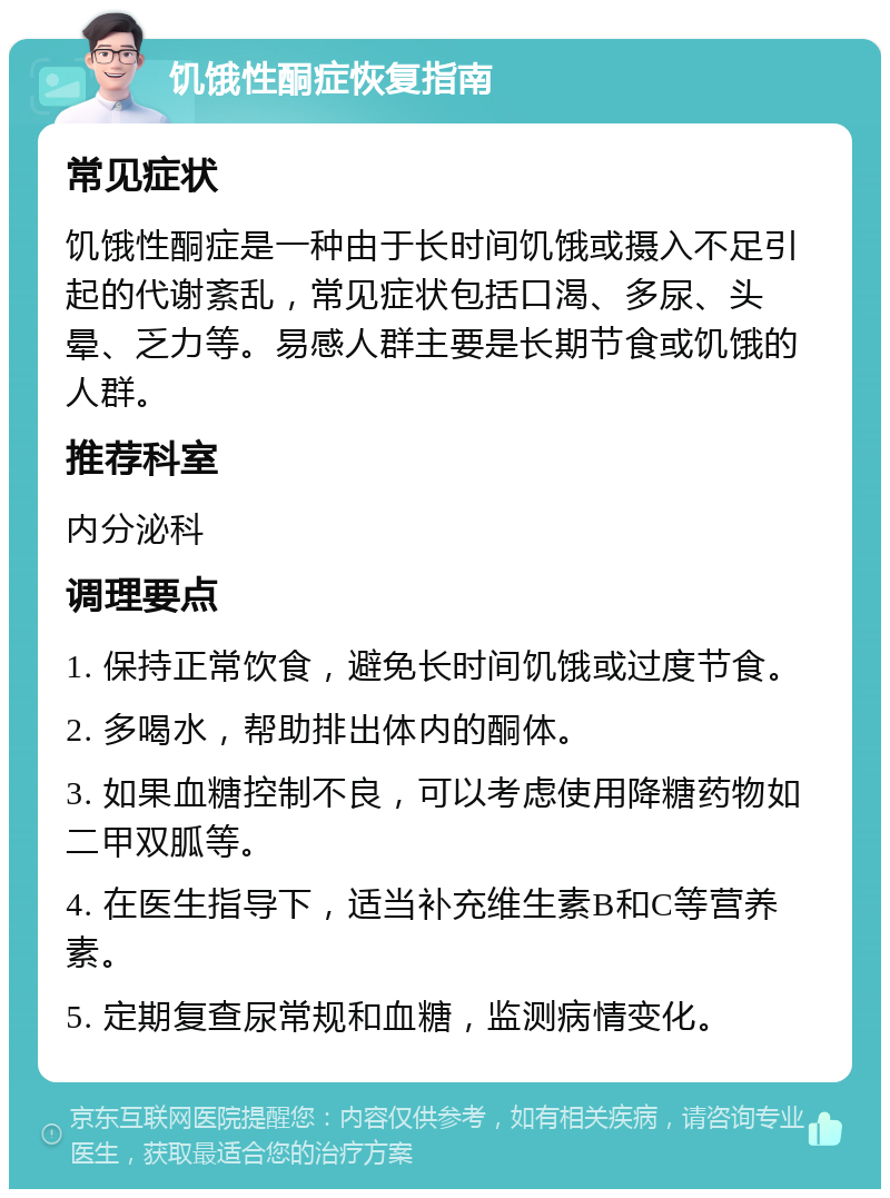 饥饿性酮症恢复指南 常见症状 饥饿性酮症是一种由于长时间饥饿或摄入不足引起的代谢紊乱，常见症状包括口渴、多尿、头晕、乏力等。易感人群主要是长期节食或饥饿的人群。 推荐科室 内分泌科 调理要点 1. 保持正常饮食，避免长时间饥饿或过度节食。 2. 多喝水，帮助排出体内的酮体。 3. 如果血糖控制不良，可以考虑使用降糖药物如二甲双胍等。 4. 在医生指导下，适当补充维生素B和C等营养素。 5. 定期复查尿常规和血糖，监测病情变化。